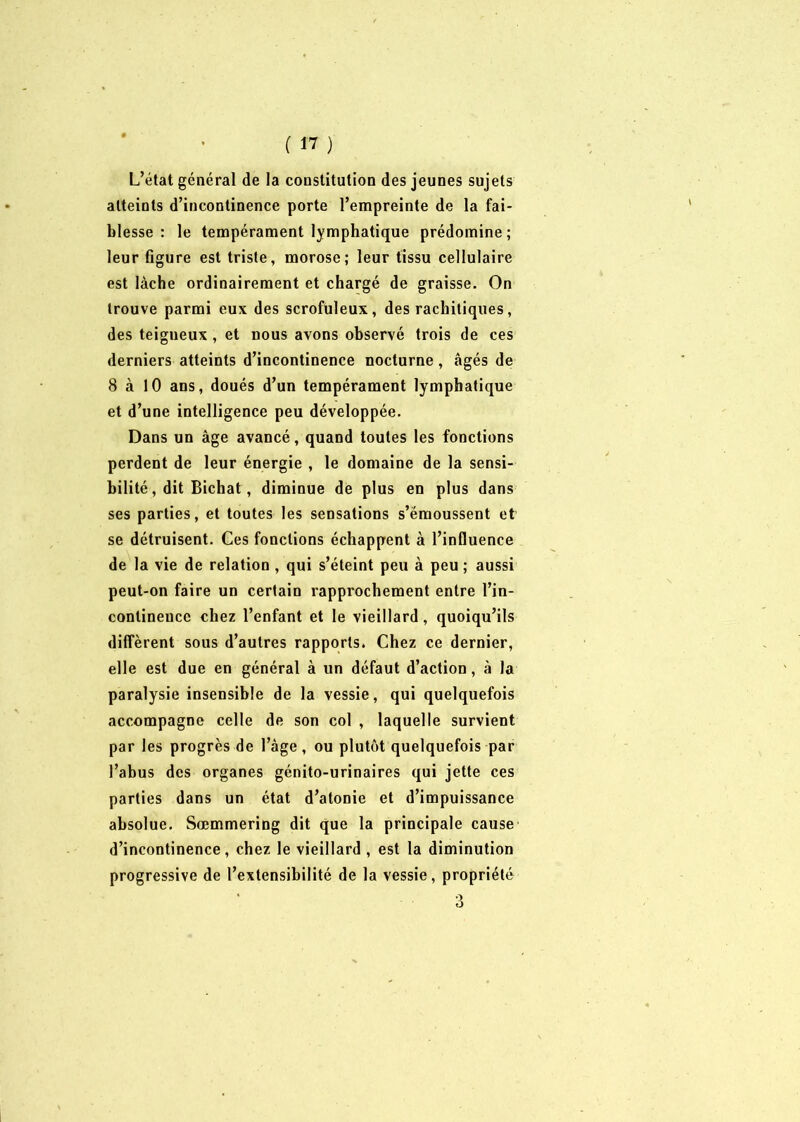 L’état général de la constitution des jeunes sujets atteints d’incontinence porte l’empreinte de la fai- blesse : le tempérament lymphatique prédomine; leur figure est triste, morose; leur tissu cellulaire est lâche ordinairement et chargé de graisse. On trouve parmi eux des scrofuleux, des rachitiques, des teigneux , et nous avons observé trois de ces derniers atteints d’incontinence nocturne, âgés de 8 à 10 ans, doués d’un tempérament lymphatique et d’une intelligence peu développée. Dans un âge avancé, quand toutes les fonctions perdent de leur énergie , le domaine de la sensi- bilité, dit Bichat, diminue de plus en plus dans ses parties, et toutes les sensations s’émoussent et se détruisent. Ces fonctions échappent à l’influence de la vie de relation , qui s’éteint peu à peu ; aussi peut-on faire un certain rapprochement entre l’in- continence chez l’enfant et le vieillard, quoiqu’ils diffèrent sous d’autres rapports. Chez ce dernier, elle est due en général à un défaut d’action, à la paralysie insensible de la vessie, qui quelquefois accompagne celle de son col , laquelle survient par les progrès de l’âge, ou plutôt quelquefois par l’abus des organes génito-urinaires qui jette ces parties dans un état d’atonie et d’impuissance absolue. Sœmmering dit que la principale cause d’incontinence, chez le vieillard , est la diminution progressive de l’extensibilité de la vessie, propriété 3