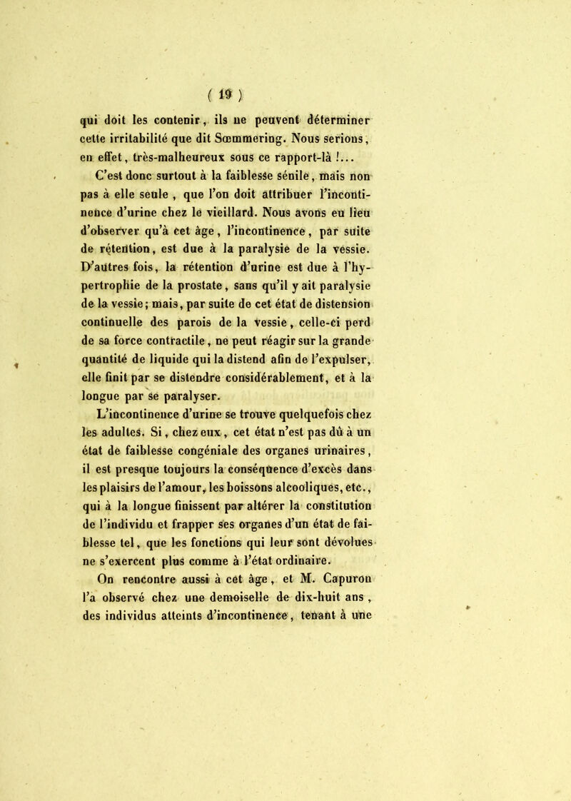 ( qui doit les contenir, ils ne peuvent déterminer cette irritabilité que dit Sœmmering. Nous serions, en effet, très-malheureux sous ce rapport-là !... C’est donc surtout à la faiblesse sénile, mais non pas à elle seule , que l’on doit attribuer l’inconti- nence d’urine chez le vieillard. Nous avons eu lieu d’observer qu’à cet âge , l’incontinence , par suite de rétention, est due à la paralysie de la vessie. D’autres fois, la rétention d’urine est due à l’hy- pertrophie de la prostate, sans qu’il y ait paralysie de la vessie; mais, par suite de cet état de distension continuelle des parois delà vessie, celle-ci perd de sa force contractile, ne peut réagir sur la grande quantité de liquide qui la distend aûn de l’expulser, elle finit par se distendre considérablement, et à la longue par se paralyser. L’incontinence d’urine se trouve quelquefois chez les adultes. Si, chez eux, cet état n’est pas dû à un état de faiblesse congéniale des organes urinaires, il est presque toujours la conséquence d’excès dans les plaisirs de l’amour, les boissons alcooliques, etc., qui à la longue finissent par altérer la constitution de l’individu et frapper ses organes d’un état de fai- blesse tel, que les fonctions qui leur sont dévolues ne s’exercent plus comme à l’état ordinaire. On rencontre aussi à cet âge, et M. Capuron l’a observé chez une demoiselle de dix-huit ans , des individus atteints d’incontinence , tenant à une