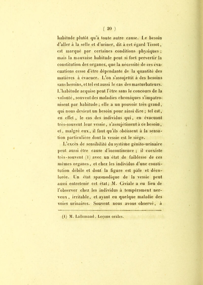 habitude plutôt qu’à toute autre cause. Le besoin d’aller à la selle et d’uriner, dit à cet égard Tissot, est marqué par certaines conditions physiques ; mais la mauvaise habitude peut si fort pervertir la constitution des organes, que la nécessité de ces éva- cuations cesse d’être dépendante de la quantité des matières à évacuer. L’on s’assujettit à des besoins sans besoins, et tel est aussi le cas des masturbateurs. L’habitude acquise peut l’être sans le concours de la volonté, souvent des maladies chroniques s’impatro- nisent par habitude; elle a un pouvoir très-grand, <jui nous devient un besoin pour ainsi dire ; tel est, eu effet , le cas des individus qui, en évacuant très-souvent leur vessie, s’assujétissent à ce besoin , et, malgré eux, il faut qu’ils obéissent à la sensa- tion particulière dont la vessie est le siège. L’excès de sensibilité du système génito-urinaire peut aussi être cause d’incontinence ; il coexiste très-souvent (I) avec un état de faiblesse de ces mêmes organes , et chez les individus d’une consti- tution débile et dont la figure est pâle et déco- lorée. Un état spasmodique de la vessie peut aussi entretenir cet état; M. Civiale a eu lieu de l’observer chez les individus à tempérament ner- veux , irritable, étayant eu quelque maladie des voies urinaires. Souvent nous avons observé, à (t) M. Lallemand, Leçons orales.