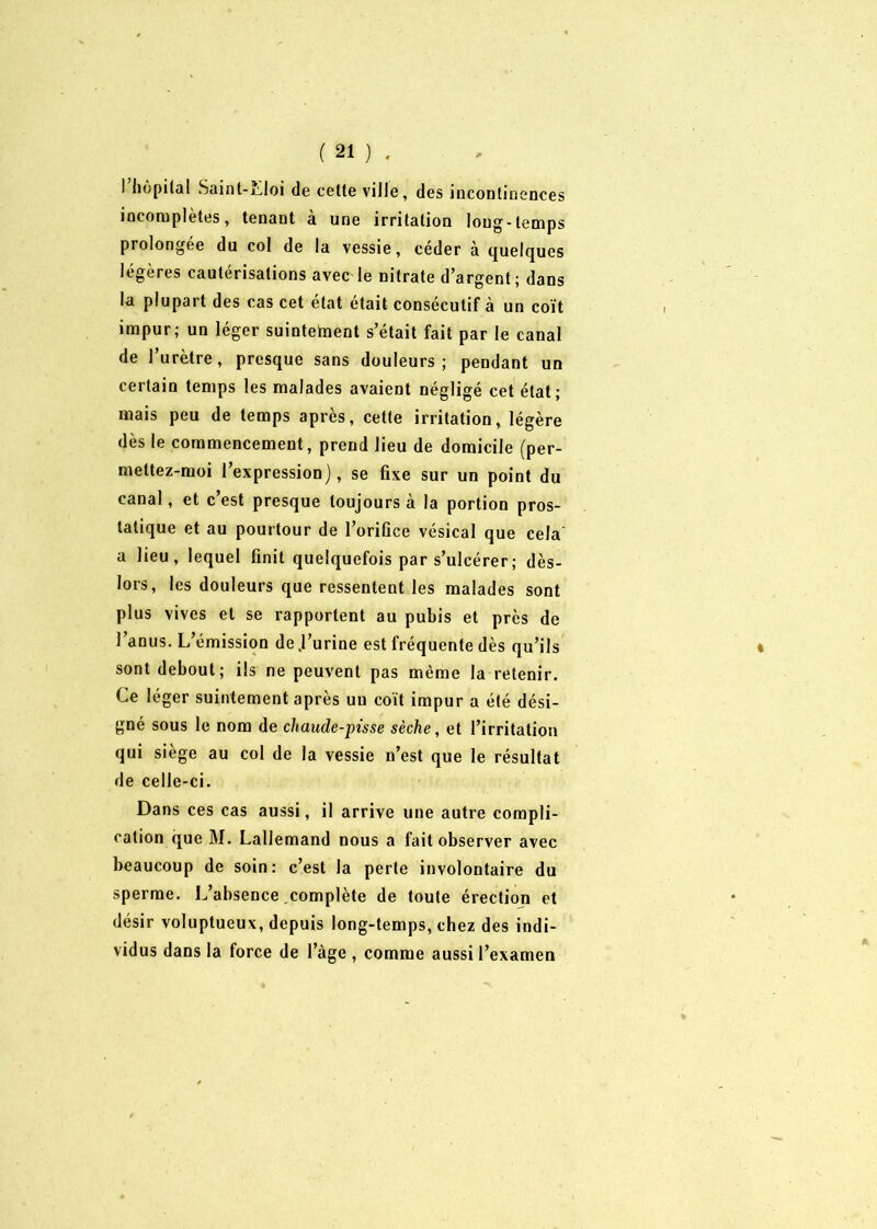 l’hôpital Saint-Eloi de cette ville, des incontinences incomplètes, tenant à une irritation long-temps prolongée du col de la vessie, céder à quelques légères cautérisations avec le nitrate d’argent; dans la plupart des cas cet état était consécutif à un coït impur; un léger suintetnent s’était fait par le canal de l’urètre, presque sans douleurs; pendant un certain temps les malades avaient négligé cet état; mais peu de temps après, cette irritation, légère dès le commencement, prend lieu de domicile (per- mettez-moi l’expression), se fixe sur un point du canal, et c’est presque toujours à la portion pros- tatique et au pourtour de l’orifice vésical que cela a lieu, lequel finit quelquefois par s’ulcérer ; dès- lors, les douleurs que ressentent les malades sont plus vives et se rapportent au pubis et près de l’anus. L’émission de J’urine est fréquente dès qu’ils sont debout; ils ne peuvent pas même la retenir. Le léger suintement après un coït impur a été dési- gné sous le nom de chaude-pisse sèche, et l’irritation qui siège au col de la vessie n’est que le résultat de celle-ci. Dans ces cas aussi, il arrive une autre compli- cation que M. Lallemand nous a fait observer avec beaucoup de soin: c’est la perte involontaire du sperme. L’absence complète de toute érection et désir voluptueux, depuis long-temps, chez des indi- vidus dans la force de lage , comme aussi l’examen