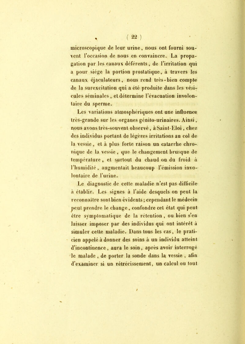 / • ( 22 ) microscopique de leur urine, nous ont fourni sou- vent l’occasion de nous en convaincre. La propa- gation par les canaux déférents, de l’irritation qui a pour siège la portion prostatique, à travers les canaux éjaculateurs, nous rend très-bien compte de la surexcitation qui a été produite dans les vésiT cules séminales , et détermine l’évacuation involon- taire du sperme. Les variations atmosphériques ont une influence très-grande sur les organes génito-urinaires. Ainsi, nous avons très-souvent observé , à Saint-Eloi, chez des individus portant de légères irritations au col de la vessie , et à plus forte raison un catarrhe chro- nique de la vessie , que le changement brusque de température , et surtout du chaud ou du froid à l’humidité, augmentait beaucoup l’émission invo- lontaire de l’urine. Le diagnostic de cette maladie n’est pas difficile à établir. Les signes à l’aide desquels on peut la reconnaître sont bien évidents ; cependant le médecin peut prendre le change, confondre cet état qui peut être symptomatique de la rétention , ou bien s’en laisser imposer par des individus qui ont intérêt à simuler cette maladie. Dans tous les cas, le prati- cien appelé à donner des soins à un individu atteint d’incontinence, aura le soin, après avoir interrogé le malade, de porter la sonde dans la vessie , afin d’examiner si un rétrécissement, un calcul ou tout /