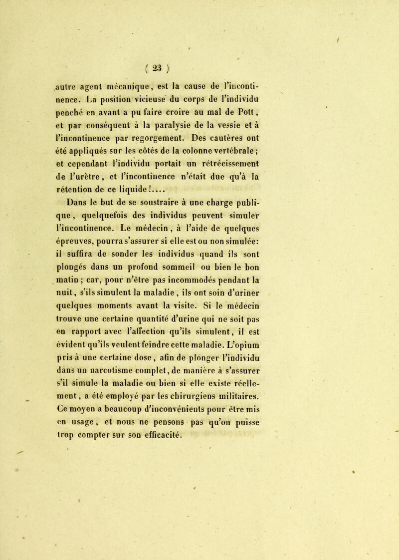 ! ( 23 ) aulre agent mécanique, est la cause de l’inconti- nence. La position vicieuse du corps de l’individu penché en avant a pu faire croire au mal de Pott, et par conséquent à la paralysie de la vessie et à l’incontinence par regorgement. Des cautères ont été appliqués sur les côtés de la colonne vertébrale ; et cependant l’individu portait un rétrécissement de l’urètre, et l’incontinence n’était due qu’à la rétention de ce liquide!.... Dans le but de se soustraire à une charge publi- que, quelquefois des individus peuvent simuler l’incontinence. Le médecin, à l’aide de quelques épreuves, pourra s’assurer si elle est ou non simulée: il suffîra de sonder les individus quand ils sont plongés dans un profond sommeil ou bien le bon matin ; car, pour n’ètre pas incommodés pendant la nuit, s’ils simulent la maladie , ils ont soin d’uriner quelques moments avant la visite. Si le médecin trouve une certaine quantité d’urine qui ne soit pas en rapport avec l'affection qu’ils simulent, il est évident qu’ils veulent feindre cette maladie. L’opium pris à une certaine dose , afin de plonger l’individu dans un narcotisme complet, de manière à s’assurer s’il simule la maladie ou bien si elle existe réelle- ment , a été employé par les chirurgiens militaires. Ce moyen a beaucoup d’inconvénients pour être mis en usage, et nous ne pensons pas qu’on puisse trop compter sur son efficacité. v