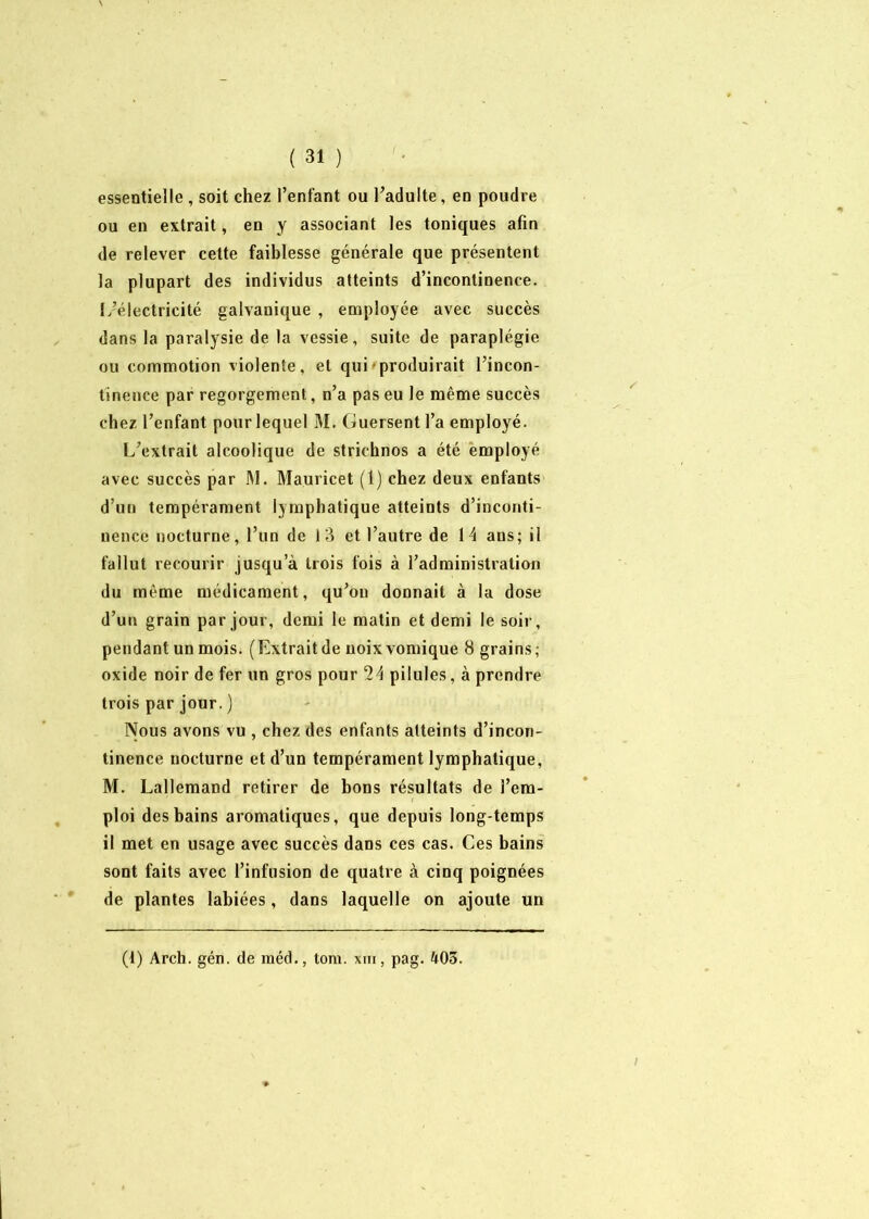 ( 31 ) essentielle, soit chez l’enfant ou l’adulte, en poudre ou en extrait, en y associant les toniques afin de relever cette faiblesse générale que présentent la plupart des individus atteints d’incontinence, fd’électricité galvanique , employée avec succès dans la paralysie de la vessie, suite de paraplégie ou commotion violente, et qui produirait l’incon- tinence par regorgement, n’a pas eu le même succès chez l’enfant pour lequel M. Guersent l’a employé. L’extrait alcoolique de strichnos a été employé avec succès par M. Mauricet (1) chez deux enfants d’un tempérament lymphatique atteints d’inconti- nence nocturne, l’un de 13 et l’autre de 14 ans; il fallut recourir jusqu a trois fois à l’administration du même médicament, qu’ou donnait à la dose d’un grain par jour, demi le matin et demi le soir, pendant un mois. (Extraitde uoixvomique 8 grains; oxide noir de fer un gros pour 24 pilules, à prendre trois par jour. ) Nous avons vu , chez des enfants atteints d’incon- tinence nocturne et d’un tempérament lymphatique, M. Lallemand retirer de bons résultats de l’em- ploi des bains aromatiques, que depuis long temps il met en usage avec succès dans ces cas. Ces bains sont faits avec l’infusion de quatre à cinq poignées de plantes labiées, dans laquelle on ajoute un (i) Arch. gén. de méd., tom. xm, pag. 403.