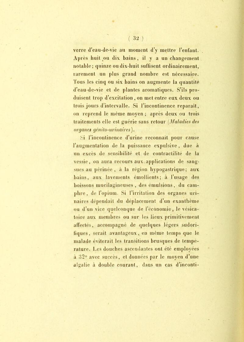 ( 3- ) verre (l’eau-de-vie au moment d’y mettre l’enfant. Après huit ou dix bains, il y a un changement notable; quinze ou dix-huit suffisent ordinairement, rarement un plus grand nombre est nécessaire, fous les cinq ou six bains on augmente la quantité d’eau-de-vie et de plantes aromatiques. S’ils pro- duisent trop d’excitation , on met entre eux deux ou trois jours d’intervalle. Si l’incontinence réparait, on reprend le même moyen ; après deux ou trois traitements elle est guérie sans retour [Maladies des organes génito-urinaires). Si l’incontinence d’urine reconnaît pour cause l’augmentation de la puissance expulsivc, due à un excès de sensibilité et de contractilité de la vessie, on aura recours aux applications de sang- sues au périnée , à la région hypogastrique; aux bains, aux lavements émollients; à l’usage des boissons mucilagineuses , des émulsions, du cam- phre, de l’opium. Si l’irritation des organes uri- naires dépendait du déplacement d’un exanthème ou d’un vice quelconque de l’économie, le vésica- toire aux membres ou sur les lieux primitivement affectés, accompagné de quelques légers sudori- fiques, serait avantageux, en môme temps que le malade éviterait les transitions brusques de tempe- rature. Les douches ascendantes ont été employées à 32° avec succès, et données par le moyen d’une algalie à double courant, dans un cas d’inconti-