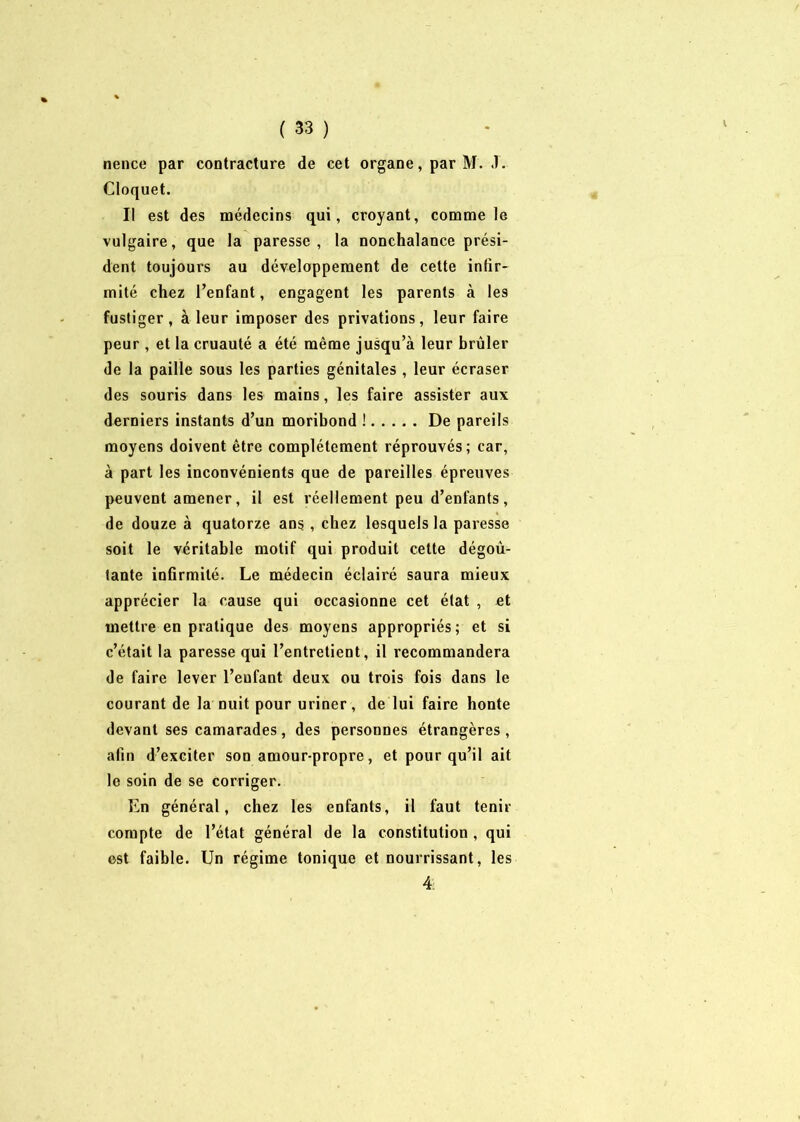 nence par contracture de cet organe, par M. T. Cloquet. Il est des médecins qui, croyant, comme le vulgaire, que la paresse, la nonchalance prési- dent toujours au développement de cette infir- mité chez l’enfant, engagent les parents à les fustiger, à leur imposer des privations, leur faire peur , et la cruauté a été même jusqu’à leur brûler de la paille sous les parties génitales, leur écraser des souris dans les mains, les faire assister aux derniers instants d’un moribond ! De pareils moyens doivent être complètement réprouvés; car, à part les inconvénients que de pareilles épreuves peuvent amener, il est réellement peu d’enfants, de douze à quatorze ans, chez lesquels la paresse soit le véritable motif qui produit cette dégoû- tante infirmité. Le médecin éclairé saura mieux apprécier la cause qui occasionne cet état , et mettre en pratique des moyens appropriés; et si c’était la paresse qui l’entretient, il recommandera de faire lever l’enfant deux ou trois fois dans le courant de la nuit pour uriner, de lui faire honte devant ses camarades, des personnes étrangères, afin d’exciter son amour-propre, et pour qu’il ait le soin de se corriger. En général, chez les enfants, il faut tenir compte de l’état général de la constitution , qui est faible. Un régime tonique et nourrissant, les 4