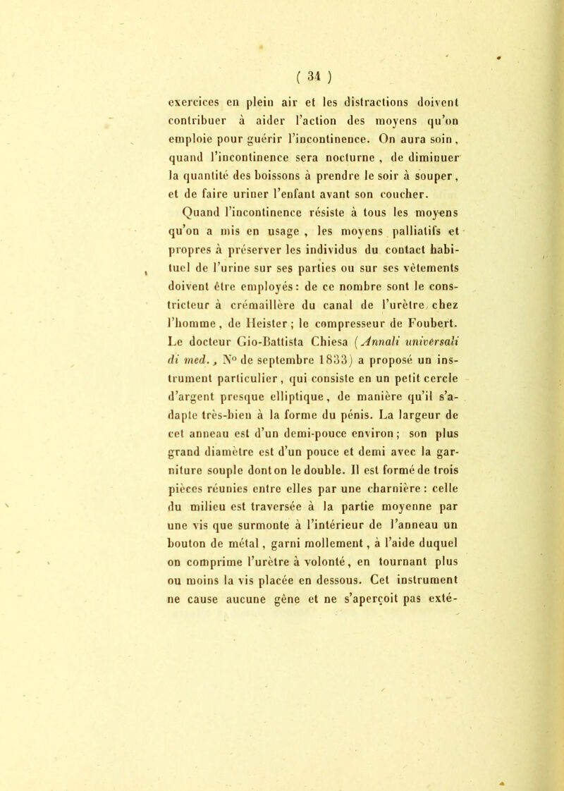 exercices eu plein air et les distractions doivent contribuer à aider l’action des moyens qu’on emploie pour guérir l’incontinence. On aura soin, quand l’incontinence sera nocturne , de diminuer la quantité des boissons à prendre le soir à souper, et de faire uriner l’enfant avant son coucher. Quand l’incontinence résiste à tous les moy-ens qu’on a mis en usage , les moyens palliatifs et propres à préserver les individus du contact habi- , tuel de l’urine sur ses parties ou sur scs vêtements doivent être employés: de ce nombre sont le cons- tricteur à crémaillère du canal de l’urètre chez l’homme, de lleister; le compresseur de Foubert. Le docteur Gio-Battista Chiesa (stnnali universali di med., N° de septembre 1833) a proposé un ins- trument particulier, qui consiste en un petit cercle d’argent presque elliptique, de manière qu’il s’a- dapte très-bien à la forme du pénis. La largeur de cet anneau est d’un demi-pouce environ; son plus grand diamètre est d’un pouce et demi avec la gar- niture souple donton le double. Il est forméde trois pièces réunies entre elles par une charnière: celle du milieu est traversée à la partie moyenne par une vis que surmonte à l’intérieur de l’anneau un bouton de métal, garni mollement, à l’aide duquel on comprime l’urètre à volonté, en tournant plus ou moins la vis placée en dessous. Cet instrument ne cause aucune gêne et ne s’aperçoit pas exté-