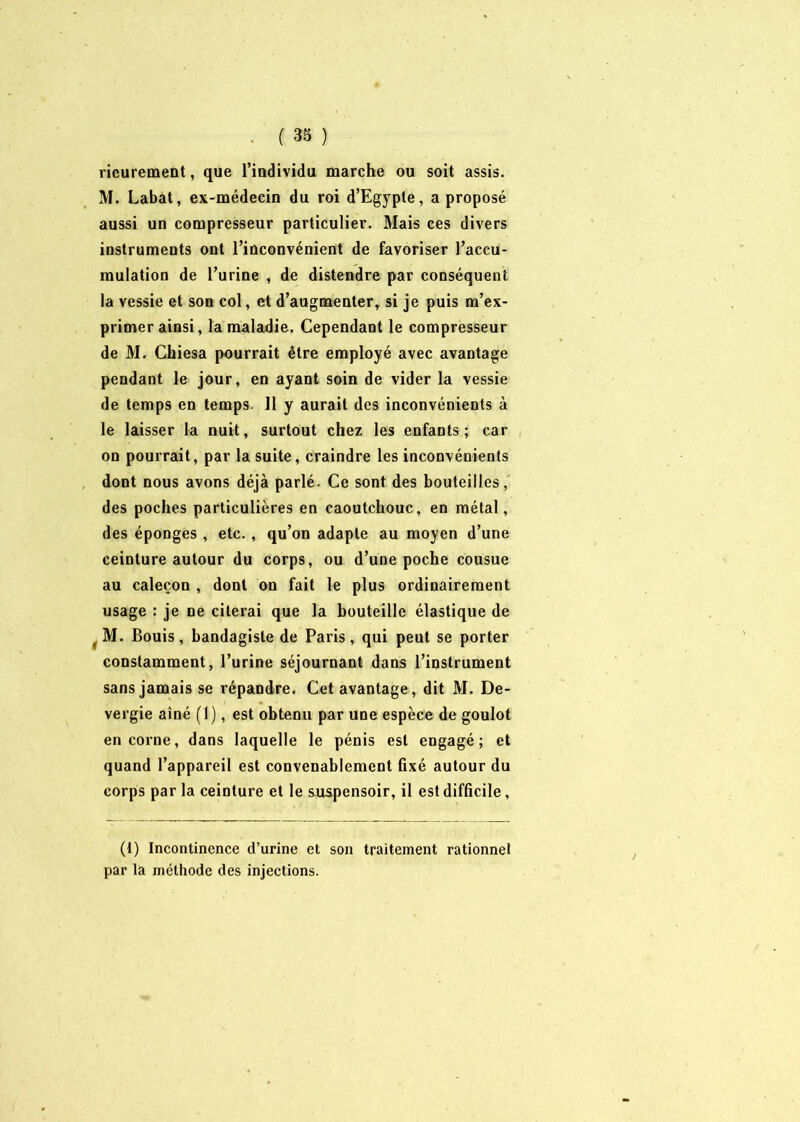 rieurement, que l’individu marche ou soit assis. M. Labat, ex-médecin du roi d’Egypte, a proposé aussi un compresseur particulier. Blais ces divers instruments ont l’inconvénient de favoriser l’accu- mulation de l’urine , de distendre par conséquent la vessie et son col, et d’augmenter, si je puis m’ex- primer ainsi, la maladie. Cependant le compresseur de M. Chiesa pourrait être employé avec avantage pendant le jour, en ayant soin de vider la vessie de temps en temps. 11 y aurait des inconvénients à le laisser la nuit, surtout chez les enfants; car on pourrait, par la suite, craindre les inconvénients dont nous avons déjà parlé. Ce sont des bouteilles, des poches particulières en caoutchouc, en métal, des éponges , etc., qu’on adapte au moyen d’une ceinture autour du corps, ou d’une poche cousue au caleçon , dont on fait le plus ordinairement usage : je ne citerai que la bouteille élastique de t M. Bouis, bandagisle de Paris, qui peut se porter constamment, l’urine séjournant dans l’instrument sans jamais se répandre. Cet avantage, dit BI. De- vergie aîné (1), est obtenu par une espèce de goulot encorne, dans laquelle le pénis est engagé; et quand l’appareil est convenablement fixé autour du corps par la ceinture et le suspensoir, il est difficile, (i) Incontinence d’urine et son traitement rationnel par la méthode des injections.