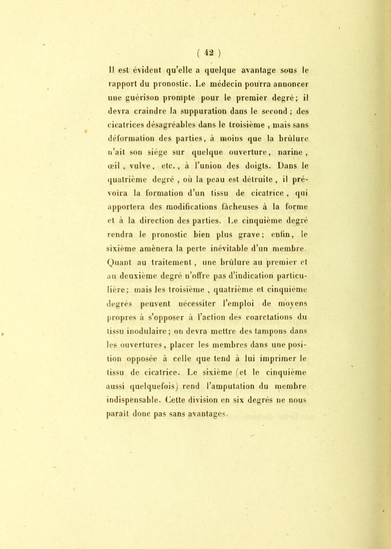 Il est évident qu’elle a quelque avantage sous le rapport du pronostic. Le médecin pourra annoncer une guérison prompte pour le premier degré; il devra craindre la suppuration dans le second ; des cicatrices désagréables dans le troisième , mais sans déformation des parties, à moins que la brûlure n’ait son siège sur quelque ouverture, narine, œil, vulve, etc., à l’union des doigts. Dans le quatrième degré , où la peau est détruite , il pré- voira la formation d’un tissu de cicatrice , qui apportera des modifications fâcheuses à la forme et à la direction des parties. Le cinquième degré rendra le pronostic bien plus grave; enlin, le sixième amènera la perte inévitable d’un membre. Quant au traitement, une brûlure au premier et au deuxième degré n’olîre pas d’indication particu- lière; mais les troisième , quatrième et cinquième degrés peuvent nécessiter l’emploi de moyens propres à s’opposer à l’action des coarctations du tissu inodulaire; on devra mettre des tampons dans les ouvertures, placer les membres dans une posi- tion opposée à celle que tend à lui imprimer le tissu de cicatrice. Le sixième (et le cinquième aussi quelquefois) rend l’amputation du membre indispensable. Cette division en six degrés ne nous parait donc pas sans avantages.