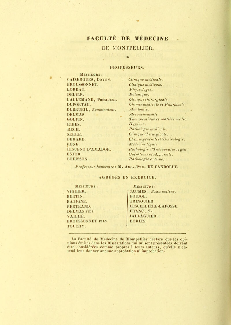 FACULTÉ DE MÉDECINE DE MONTPELLIER. PROFESSEURS. Messieurs : CA1ZERGUES, Doyen. BROUSSONNET. LORDAT. DELILE. LALLEMAND, Président. DUPORTAL. DUBRUEIL, Examinateur. DELMAS. GOLFIN. RIBES. RECII. SERRE. BÉRARD. PENE. RISUENO D’AMADOR. ESTOR. HOUISSON. Prof es seur honoraire : Clinique médicale. Clinique médicale. Physiologie. Botanique. Clinique chirurgicale. Chimie médicale et Pharmacie. Anatomie. Accouchement s. 'Thérapeutique et matière médic. Hygiène. Pathologie médicale. Clinique chirurgicale. Chimiegénéraleet Toxicologie. Médecine légale. Pathologie ctThérapeutiquegén. Opérations et Appareils. Pathologie externe. M. Aug.-Pyp.. DE CANDOLLE. AGREGES EN EXERCICE. Messieurs : VIGUIER. BERTIN, BATIGNE. BERTRAND. DELMAS fils. VAII.HÉ. BROUSSONNET fii.s. TOUC1IY. Messieurs : JAUMES , Examinateur. POUJOL. TRINQUIER. LESCELLIÈRE-LAFOSSE FRANC, Ex. J ALLAGUIER. BORIES. La Faculté de Médecine de Montpellier déclare que les opi- nions émises dans les Dissertations qui lui sont présentées, doivent être considérées comme propres à leurs auteurs, qu’elle n’en- tend lenr donner aucune approbation ni improbation.