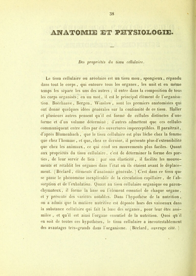 Des propriétés du tissu cellulaire. Le tissu cellulaire ou aréolaire est un tissu mou, spongieux, répandu dans tout le corps , qui entoure tous les organes , les unit et en même temps les sépare les uns des autres ; il entre dans la composition de tous les corps organisés T en un mol, il est le principal élément de l’organisa- tion. Boërhaave , Bergen, Winslow, sont les premiers anatomistes qui ont donné quelques idées générales sur la continuité de ce tissu. Haller et plusieurs autres pensent qu’il est formé de cellules distinctes d’une forme et d’un volume déterminé ; d’autres admettent que ces cellules communiquent entre elles par des ouvertures imperceptibles. Il paraîtrait, d’après Blumenbach , que le tissu cellulaire est plus lâche chez la femme que chez l’homme , et que, chez ce dernier, il présente plus d’extensibilité que chez les animaux, ce qui rend ses mouvements plus faciles. Quant aux propriétés du tissu cellulaire, c’est de déterminer la forme des par- ties , de leur servir de lien : par son élasticité , il facilite les mouve- ments et rétablit les organes dans l’état où ils étaient avant le déplace- ment. ( Béclard , éléments d’anatomie générale.) C’est dans ce tissu que se passe le phénomène inexplicable de la circulation capillaire , de l’ab- sorption et de l’exhalation. Quant au tissu cellulaire organique ou paren- chymateux, il forme la base ou l’élément essentiel de chaque organe, et y présente des variétés notables. Dans l’hypothèse de la nutrition , on a admis que la matière nutritive est déposée hors des vaisseaux dans la substance cellulaire qui fait la hase des organes, pour leur être assi- milée , et qu’il est ainsi l’organe essentiel de la nutrition. Quoi qu’il en soit de toutes ces hypothèses, le tissu cellulaire a incontestablement des avantages très-grands dans l’organisme. (Béclard, ouvrage cité. )