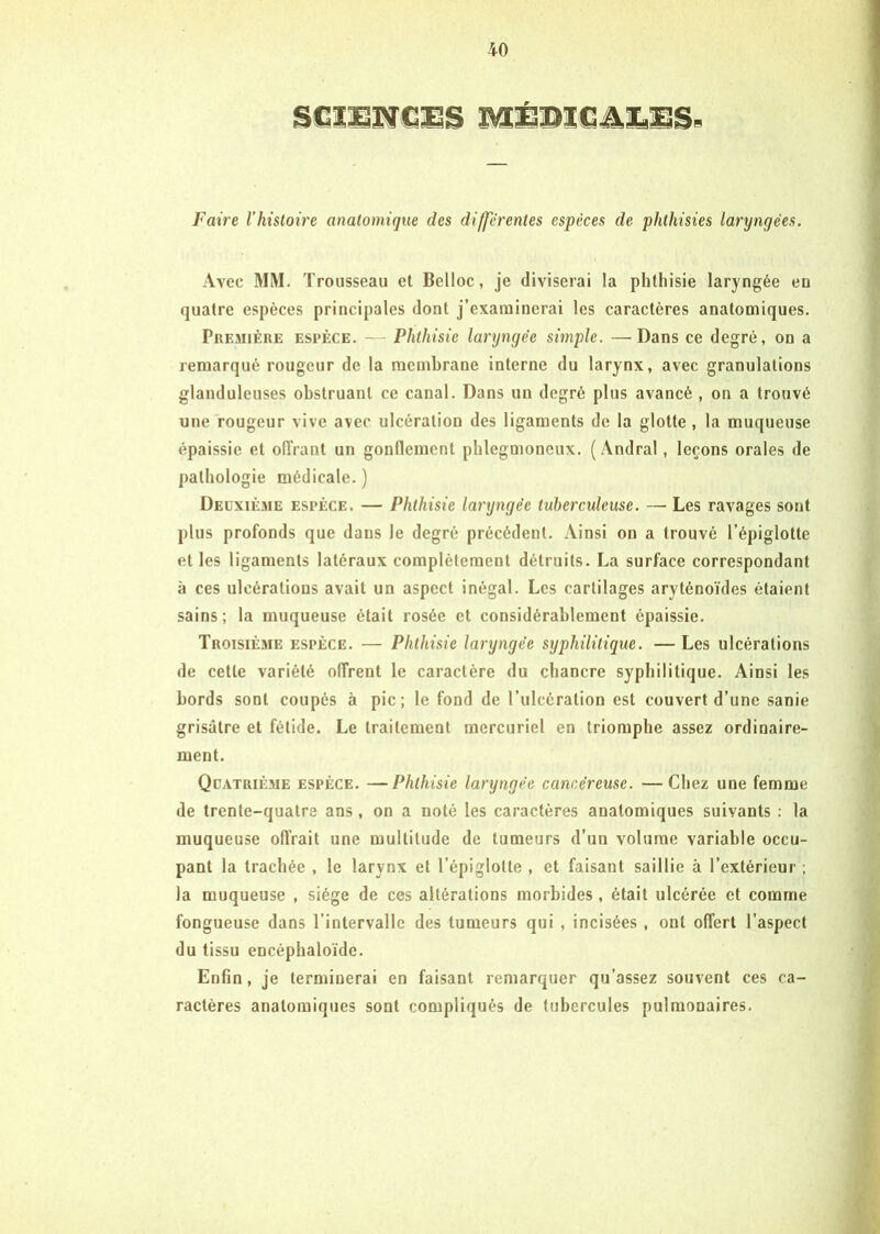 Faire Vhistoire anatomique des differentes espèces de phthisies laryngées. Avec MM. Trousseau et Belloc, je diviserai la phtliisie laryngée eo quatre espèces principales dont j’examinerai tes caractères anatomiques. PuEMiÈRE ESPÈCE. - - Plitliisie laryngée simple. —Dans ce degré, on a remarqué rougeur de la membrane interne du larynx, avec granulations glanduleuses obstruant ce canal. Dans un degré plus avancé , on a trouvé une rougeur vive avec ulcération des ligaments de ta glotte, la muqueuse épaissie et offrant un gonflement pblegmoncux. ( Andrat, leçons orales de pathologie médicale. ) Deuxième espèce. — Phthisie laryngée tuberculeuse. — Les ravages sont plus profonds que dans le degré précédent. Ainsi on a trouvé l’épiglotte et les ligaments latéraux complètement détruits. La surface correspondant à ces ulcérations avait un aspect inégal. Les cartilages aryténoïdes étaient sains; la muqueuse était rosée et considérablement épaissie. Troisièvie espèce. — Phthisie laryngée syphilitique. —Les ulcérations de cette variété offrent le caractère du chancre syphilitique. Ainsi les bords sont coupés à pic; le fond de l’ulcération est couvert d’une sanie grisâtre et fétide. Le traitement mercuriel en triomphe assez ordinaire- ment. Qdatrième espèce. —Phthisie laryngée cancéreuse. —Chez une femme de trente-quatre ans, on a noté les caractères anatomiques suivants ; la muqueuse offrait une multitude de tumeurs d’un volume variable occu- pant la trachée , le larynx et l’épiglotte , et faisant saillie à l’extérieur ; la muqueuse , siège de ces altérations morbides, était ulcérée et comme fongueuse dans l’intervalle des tumeurs qui , incisées , ont offert l’aspect du tissu encéphaloïde. Enfin, je terminerai en faisant remarquer qu’assez souvent ces ca- ractères anatomiques sont compliqués de tubercules pulmonaires.