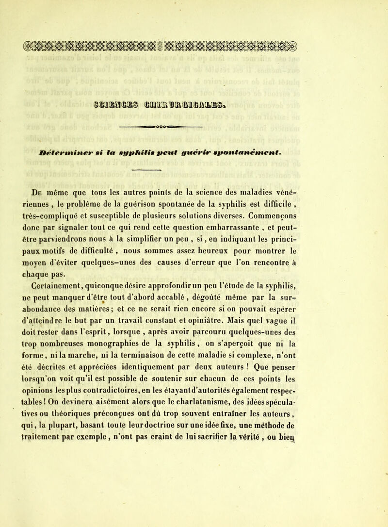 üéterminer si la syphilis peut guérir spontanément. De même que tous les autres points de la science des maladies véné- riennes , le problème de la guérison spontanée de la syphilis est difficile , très-compliqué et susceptible de plusieurs solutions diverses. Commençons donc par signaler tout ce qui rend cette question embarrassante , et peut- être parviendrons nous à la simplifier un peu , si, en indiquant les princi- paux motifs de difficulté , nous sommes assez heureux pour montrer le moyen d’éviter quelques-unes des causes d’erreur que l’on rencontre à chaque pas. Certainement, quiconque désire approfondir un peu l’élude de la syphilis, ne peut manquer d’être tout d’abord accablé , dégoûté même par la sur- abondance des matières; et ce ne serait rien encore si on pouvait espérer d’atteindre le but par un travail constant et opiniâtre. Mais quel vague il doit rester dans l’esprit, lorsque , après avoir parcouru quelques-unes des trop nombreuses monographies de la syphilis, on s’aperçoit que ni la forme, ni la marche, ni la terminaison de cette maladie si complexe, n’ont été décrites et appréciées identiquement par deux auteurs ! Que penser lorsqu’on voit qu’il est possible de soutenir sur chacun de ces points les opinions lesplus contradictoires, en les élayantd’autorités également respec- tables! On devinera aisément alors que le charlatanisme, des idées spécula- tives ou théoriques préconçues ont dû trop souvent entraîner les auteurs, qui, la plupart, basant toute leur doctrine sur une idée fixe, une méthode de traitement par exemple, n’ont pas craint de lui sacrifier la vérité , ou bieq