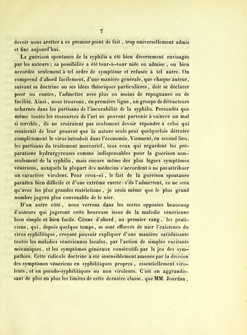 devoir nous arrêter à ce premier point de fait , trop universellement admis et fixé aujourd’hui. La guérison spontanée de la syphilis a été bien diversement envisagée par les auteurs ; sa possibilité a été tour-à-lour niée ou admise , ou bien accordée seulement à tel ordre de symptôme et refusée à tel autre. On comprend d’abord facilement, d’une manière générale, que chaque auteur, suivant sa doctrine ou ses idées théoriques particulières, doit se déclarer pour ou contre, l’admettre avec plus ou moins de répugnance ou de facilité. Ainsi, nous trouvons, en première ligne , un groupe de détracteurs acharnés dans les partisans de l’incurabilité de la syphilis. Persuadés que même toutes les ressources de l’art ne peuvent parvenir à vaincre un mal si terrible, ils ne croiraient pas seulement devoir répondre à celui qui essaierait de leur prouver que la nature seule peut quelquefois détruire complètement le virus introduit dans l’économie. Viennent, en second lieu, les partisans du traitement mercuriel. tous ceux qui regardent les pré- parations hydrargyreuses comme indispensables pour la guérison non- seulement de la syphilis, mais encore même des plus légers symptômes vénériens, auxquels la plupart des médecins s’accordent à ne pas attribuer un caractère virulent. Pour ceux-ci, le fait de la guérison spontanée paraîtra bien difficile et d’une extrême rareté: s’ils l’admettent, ce ne sera qu’avec les plus grandes restrictions , je crois même que le plus grand nombre jugera plus convenable de le nier. D’un autre côté , nous verrons dans les sectes opposées beaucoup d’auteurs qui jugeront celte heureuse issue de la maladie vénérienne bien simple et bien facile. Citons d’abord, au premier rang, les prati- ciens, qui, depuis quelque temps, se sont efforcés de nier l’existence du virus syphilitique, croyant pouvoir expliquer d’une manière satisfaisante toutes les maladies vénériennes locales, par l’action de simples excitants mécaniques , et les symptômes généraux consécutifs par le jeu des sym- pathies. Celte ridicule doctrine a été insensiblement amenée par la division des symptômes vénériens en syphilitiques propres , essentiellement viru- lents, et en pseudo-syphilitiques ou non virulents. C’est en aggrandis- sant de plus eu plus les limites de cette dernière classe, que MM, Jourdan ,