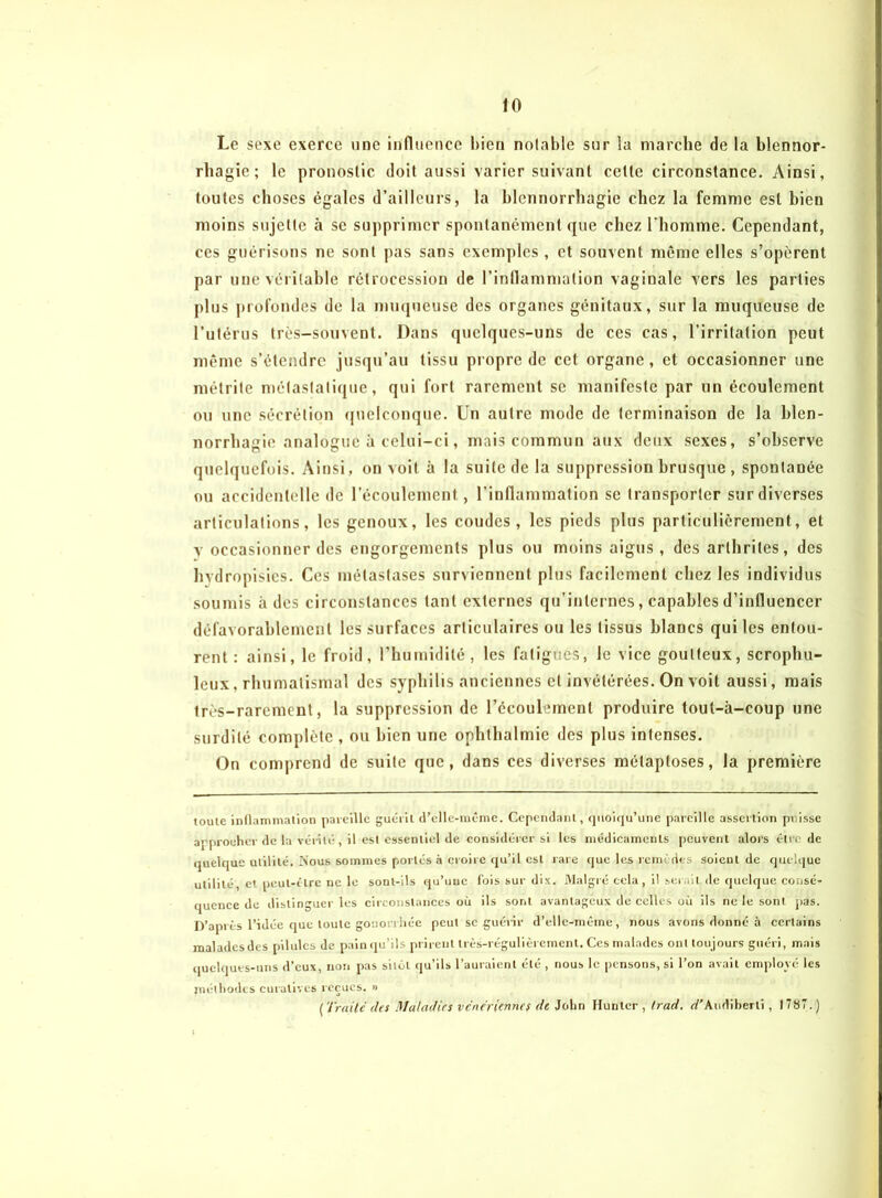 Le sexe exerce une influence bien notable sur la marche de la blennor- rhagie ; le pronostic doit aussi varier suivant cette circonstance. Ainsi, toutes choses égales d’ailleurs, la blennorrhagie chez la femme est bien moins sujette à se supprimer spontanément que chez l'homme. Cependant, ces guérisons ne sont pas sans exemples , et souvent même elles s’opèrent par une véritable rétrocession de l’inflammation vaginale vers les parties plus profondes de la muqueuse des organes génitaux, sur la muqueuse de l’utérus très-souvent. Dans quelques-uns de ces cas, l’irritation peut même s’étendre jusqu’au tissu propre de cet organe, et occasionner une métrite métastatique, qui fort rarement se manifeste par un écoulement ou une sécrétion quelconque. Un autre mode de terminaison de la blen- norrhagie analogue à celui-ci, mais commun aux deux sexes, s’observe quelquefois. Ainsi, on voit à la suite de la suppression brusque , spontanée ou accidentelle de l’écoulement, l'inflammation se transporter sur diverses articulations, les genoux, les coudes, les pieds plus particulièrement, et y occasionner des engorgements plus ou moins aigus , des arthrites, des hvdropisies. Ces métastases surviennent plus facilement chez les individus soumis à des circonstances tant externes qu’internes, capables d’influencer défavorablement les surfaces articulaires ou les tissus blancs qui les entou- rent : ainsi, le froid, l’humidité, les fatigues, le vice goutteux, scrophu- leux, rhumatismal des syphilis anciennes et invétérées. On voit aussi, mais très-rarement, la suppression de l’écoulement produire toul-à-coup une surdité complète , ou bien une ophthalmie des plus intenses. On comprend de suite que, dans ces diverses mélaptoses, la première toule inflammation pareille guérit d’elle-même. Cependant , quoiqu’une pareille assertion puisse approcher de la vérité, il est essentiel de considérer si les médicaments peuvent alors être de quelque utilité. Nous sommes portés à croire qu’il est rare que les remèdes soient de quelque utilité, et peut-être ne le sont-ils qu’une fois sur dix. Malgré cela, il serait de quelque consé- quence de distinguer les circonstances où ils sont avantageux de celles où ils ne le sont pas. D’après l’idée que toute gonorrhée peut se guérir d’elle-même, nous avons donné à certains malades des pilules de pain qu’ils prirent très-régulièrement. Ces malades ont tou jours guéri, mais quelques-uns d’eux, non pas sitôt qu’ils l’auraient été , nous le pensons, si l’on avait employé les piéthodes curatives reçues. » { Traité (les Maladies vénériennes de John Hunier , trad. rf’Audiberti , 1787. )