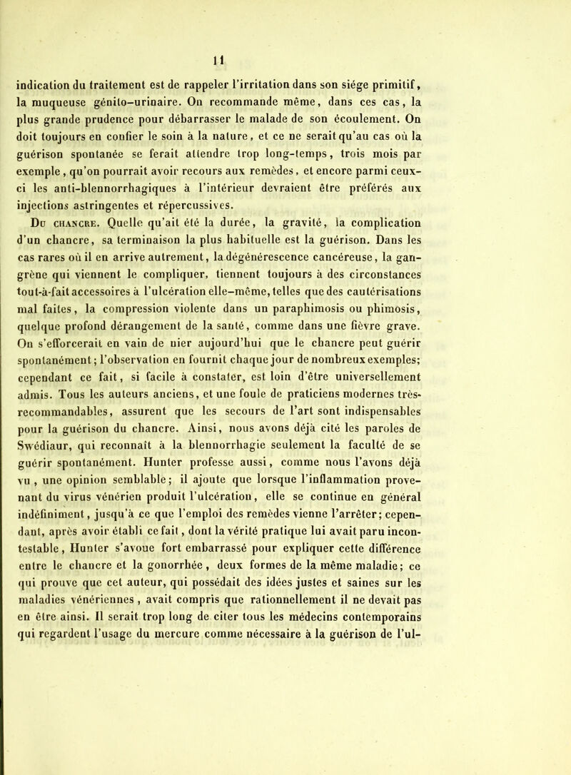 indication du traitement est de rappeler l’irritation dans son siège primitif, la muqueuse génito-urinaire. On recommande même, dans ces cas, la plus grande prudence pour débarrasser le malade de son écoulement. On doit toujours en confier le soin à la nature, et ce ne serait qu’au cas où la guérison spontanée se ferait attendre trop long-temps, trois mois par exemple, qu’on pourrait avoir recours aux remèdes, et encore parmi ceux- ci les anti-blennorrhagiques à l’intérieur devraient être préférés aux injections astringentes et répercussives. Du chancre. Quelle qu’ait été la durée, la gravité, la complication d’un chancre, sa terminaison la plus habituelle est la guérison. Dans les cas rares où il en arrive autrement, la dégénérescence cancéreuse, la gan- grène qui viennent le compliquer, tiennent toujours à des circonstances tou t-à-fait accessoires à l’ulcération elle-même, telles que des cautérisations mal faites, la compression violente dans un paraphimosis ou phimosis, quelque profond dérangement de la santé, comme dans une fièvre grave. On s'efforcerait en vain de nier aujourd’hui que le chancre peut guérir spontanément; l’observation en fournit chaque jour de nombreux exemples; cependant ce fait, si facile à constater, est loin d’être universellement admis. Tous les auteurs anciens, et une foule de praticiens modernes très- recommandables, assurent que les secours de l’art sont indispensables pour la guérison du chancre. Ainsi, nous avons déjà cité les paroles de Swédiaur, qui reconnaît à la blennorrhagie seulement la faculté de se guérir spontanément. Hunter professe aussi, comme nous l’avons déjà vu , une opinion semblable; il ajoute que lorsque l’inflammation prove- nant du virus vénérien produit l’ulcération, elle se continue en général indéfiniment, jusqu’à ce que l’emploi des remèdes vienne l’arrêter; cepen- dant, après avoir établi ce fait, dont la vérité pratique lui avait paru incon- testable , Hunier s’avoue fort embarrassé pour expliquer cette différence entre le chancre et la gonorrhée , deux formes de la même maladie; ce qui prouve que cet auteur, qui possédait des idées justes et saines sur les maladies vénériennes, avait compris que rationnellement il ne devait pas en être ainsi. Il serait trop long de citer tous les médecins contemporains qui regardent l’usage du mercure comme nécessaire à la guérison de l’ul-