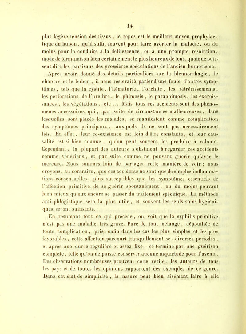 plus légère tension des (issus , le repos est le meilleur moyen prophylac- tique du bubon, qu’il suffit souvent pour faire avorter la maladie, ou du moins pour la conduire à la délitescence, ou à une prompte résolution, mode de terminaison bien certainement le plus heureux de tous, quoique puis- sent dire les partisans des grossières spéculations de l'ancien humorisme. Après avoir donné des détails particuliers sur la blennorrhagie , le chancre et le bubon , il nous resterait à parler d’une foule d’autres symp- tômes, tels que la cystite, l'hématurie, l’orchite, les rétrécissements, les perforations de l’urèthre, le phimosis, le paraphimosis, les excrois- sances , les végétations , etc— Mais tous ces accidents sont des phéno- mènes accessoires qui, par suite de circonstances malheureuses , dans lesquelles sont placés les malades, se manifestent comme complication des symptômes principaux , auxquels ils ne sont pas nécessairement liés. En effet, leur co-existence est loin d’être constante , et leur cau- salité est si bien connue , qu’on peut souvent les produire à volonté. Cependant , la plupart des auteurs s’obstinent à regarder ces accidents comme vénériens , et par suite comme ne pouvant guérir qu’avec le mercure. Nous sommes loin de partager celle manière de voir ; nous croyons, au contraire, que ces accidents ne sont que de simples imflamma- lions consensuelles, plus susceptibles que les symptômes essentiels de l’affection primitive de se guérir spontanément, ou du moins pouvant bien mieux qu’eux encore se passer du traitement spécifique. La méthode anli-phlogistique sera la plus utile, et souvent les seuls soins hygiéni- ques seront suffisants. En résumant tout ce qui précède , on voit que la syphilis primitive n’est pas une maladie très-grave. Pure de tout mélange , dépouillée de toute complication , prise enfin dans les cas les plus simples et les plus favorables , cette affection parcourt tranquillement ses diverses périodes , et après une durée régulière et assez fixe , se termine par une guérison complète , telle qu’on ne puisse conserver aucune inquiétude pour l’avenir. Des observations nombreuses prouvent cette vérité ; les auteurs de tous les pays et de toutes les opinions rapportent des exemples de ce genre. Dans cet état de simplicité , la nature peut bien aisément faire à elle