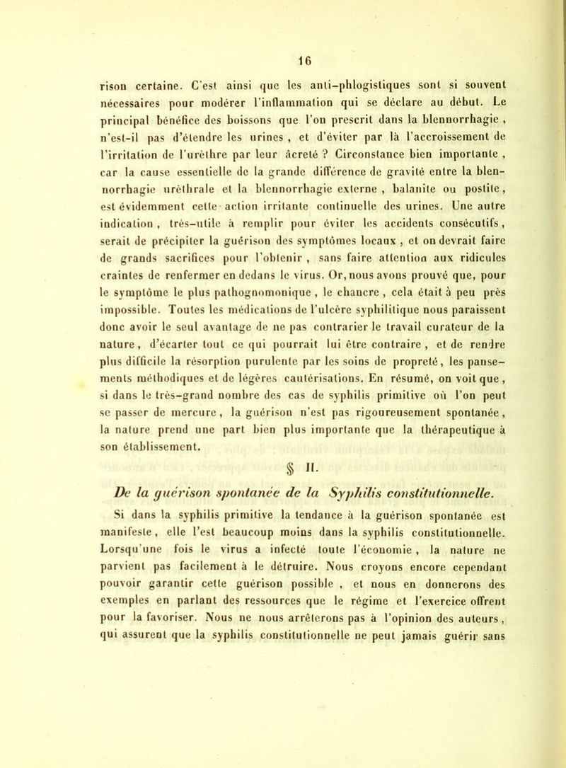 risou certaine. C'est ainsi que les anli-phlogistiques sont si souvent nécessaires pour modérer l'inflammation qui se déclare au début. Le principal bénéfice des boissons que l’on prescrit dans la blennorrhagie , n’est-il pas d’étendre les urines , et d’éviter par là l’accroissement de l’irritation de l’urèthre par leur âcreté ? Circonstance bien importante , car la cause essentielle de la grande différence de gravité entre la blen- norrhagie uréthrale et la blennorrhagie externe , balanite ou postite, est évidemment cette action irritante continuelle des urines. Une autre indication, très-utile à remplir pour éviter les accidents consécutifs, serait de précipiter la guérison des symptômes locaux , et on devrait faire de grands sacrifices pour l’obtenir , sans faire attention aux ridicules craintes de renfermer en dedans le virus. Or, nous avons prouvé que, pour le symptôme le plus pathognomonique , le chancre , cela était à peu près impossible. Toutes les médications de l’ulcère syphilitique nous paraissent donc avoir le seul avantage de ne pas contrarier le travail curateur de la nature , d’écarter tout ce qui pourrait lui être contraire , et de rendre plus difficile la résorption purulente par les soins de propreté, les panse- ments méthodiques et de légères cautérisations. En résumé, on voit que, si dans le très-grand nombre des cas de syphilis primitive où l’on peut se passer de mercure, la guérison n’est pas rigoureusement spontanée, la nature prend une part bien plus importante que la thérapeutique à son établissement. § II. De la guérison spontanée de la Syphilis constitutionnelle. Si dans la syphilis primitive la tendance à la guérison spontanée est manifeste, elle l’est beaucoup moins dans la syphilis constitutionnelle. Lorsqu’une fois le virus a infecté toute l’écouomie , la nature ne parvient pas facilement à le détruire. Nous croyons encore cependant pouvoir garantir cette guérison possible , et nous en donnerons des exemples en parlant des ressources que le régime et l’exercice offrent pour la favoriser. Nous ne nous arrêterons pas à l’opinion des auteurs, qui assurent que la syphilis constitutionnelle ne peut jamais guérir sans