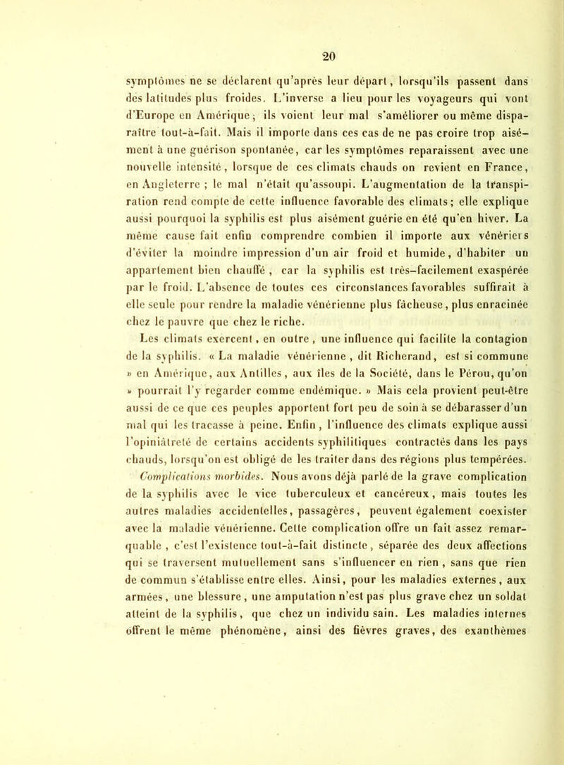 symptômes ne se déclarent qu’après leur départ, lorsqu’ils passent dans des latitudes plus froides. L’inverse a lieu pour les voyageurs qui vont d’Europe en Amérique; ils voient leur mal s’améliorer ou même dispa- raître tout-à-fait. Mais il importe dans ces cas de ne pas croire trop aisé- ment à une guérison spontanée, car les symptômes reparaissent avec une nouvelle intensité, lorsque de ces climats chauds on revient en France, en Angleterre ; le mal n’était qu’assoupi. L’augmentation de la transpi- ration rend compte de cette influence favorable des climats; elle explique aussi pourquoi la syphilis est plus aisément guérie en été qu’en hiver. La même cause fait enfiu comprendre combien il importe aux vénériers d’éviter la moindre impression d’un air froid et humide, d’habiter un appartement bien chauffé , car la syphilis est très-facilement exaspérée par le froid. L’absence de toutes ces circonstances favorables suffirait à elle seule pour rendre la maladie vénérienne plus fâcheuse, plus enracinée chez le pauvre que chez le riche. Les climats exercent, en outre , une influence qui facilite la contagion de la syphilis. « La maladie vénérienne , dit Richerand, est si commune » en Amérique, aux Antilles, aux îles de la Société, dans le Pérou, qu’on v pourrait l’y regarder comme endémique. » Mais cela provient peut-être aussi de ce que ces peuples apportent fort peu de soin à se débarasser d’un mal qui les tracasse à peine. Enfin , l’influence des climats explique aussi l’opiniâtreté de certains accidents syphilitiques contractés dans les pays chauds, lorsqu’on est obligé de les traiter dans des régions plus tempérées. Complications morbides. Nous avons déjà parlé de la grave complication de la syphilis avec le vice tuberculeux et cancéreux, mais toutes les autres maladies accidentelles, passagères, peuvent également coexister avec la maladie vénérienne. Celte complication offre un fait assez remar- quable , c’est l’existence tout-à-fait distincte, séparée des deux affections qui se traversent mutuellement sans s’influencer eu rien , sans que rien de commun s’établisse entre elles. Ainsi, pour les maladies externes, aux armées, une blessure , une amputation n’est pas plus grave chez un soldat atteint de la syphilis, que chez un individu sain. Les maladies internes offrent le même phénomène, ainsi des fièvres graves, des exanthèmes