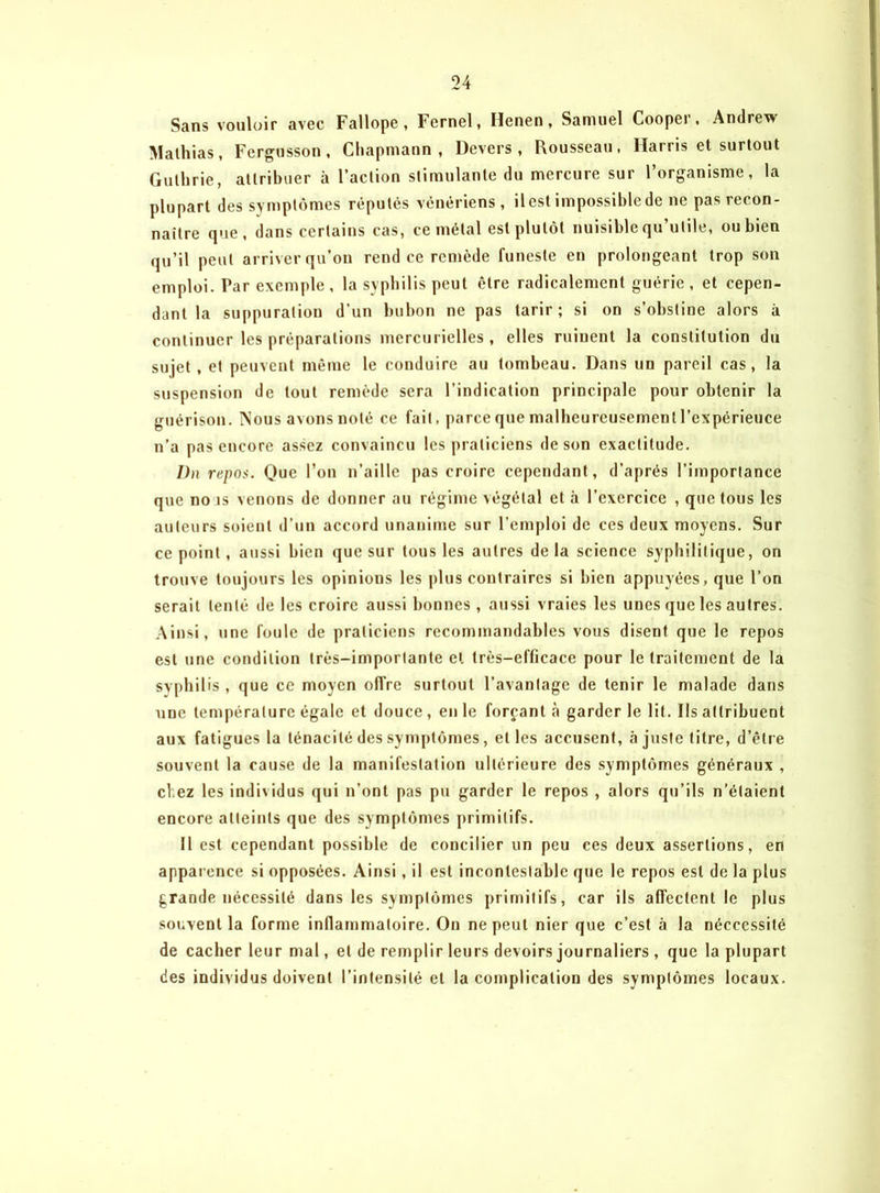 Sans vouloir avec Fallope, Fernel, Henen, Samuel Cooper. Andrew Malhias, Fergusson, Chapmann , Devers, Rousseau, Marris et surtout Guthrie, attribuer à l’action stimulante du mercure sur l’organisme, la plupart des symptômes réputés vénériens, ilest impossible de ne pas recon- naître que, dans certains cas, ce métal est plutôt nuisible qu’utile, ou bien qu’il peut arriver qu’on rend ce remède funeste en prolongeant trop son emploi. Par exemple , la syphilis peut être radicalement guérie , et cepen- dant la suppuratiou d’un bubon ne pas tarir; si on s’obstine alors à continuer les préparations mercurielles, elles ruinent la constitution du sujet , et peuvent même le conduire au tombeau. Dans un pareil cas, la suspension de tout remède sera l’indication principale pour obtenir la guérison. Nous avons noté ce fait, parce que malheureusement l’cxpérieuce n’a pas encore assez convaincu les praticiens de son exactitude. I)n repos. Que l’on n’aille pas croire cependant, d’après l’importance que no is venons de donner au régime végétal et à l’exercice , que tous les auteurs soient d’un accord unanime sur l’emploi de ces deux moyens. Sur ce point, aussi bien que sur tous les autres de la science syphilitique, on trouve toujours les opinions les plus contraires si bien appuyées, que l’on serait tenté de les croire aussi bonnes, aussi vraies les unes que les autres. Ainsi, une foule de praticiens recommandables vous disent que le repos est une condition très-importante et très-efficace pour le traitement de la syphilis , que ce moyen offre surtout l’avantage de tenir le malade dans une température égale et douce , en le forçant à garder le lit. Ils attribuent aux fatigues la ténacité des symptômes, elles accusent, à juste titre, d’être souvent la cause de la manifestation ultérieure des symptômes généraux , chez les individus qui n’ont pas pu garder le repos , alors qu’ils n’étaient encore atteints que des symptômes primitifs. Il est cependant possible de concilier un peu ces deux assertions, en apparence si opposées. Ainsi , il est incontestable que le repos est de la plus grande nécessité dans les symptômes primitifs, car ils affectent le plus souvent la forme inflammatoire. On ne peut nier que c’est à la néccessité de cacher leur mal, et de remplir leurs devoirs journaliers , que la plupart des individus doivent l’intensité et la complication des symptômes locaux.