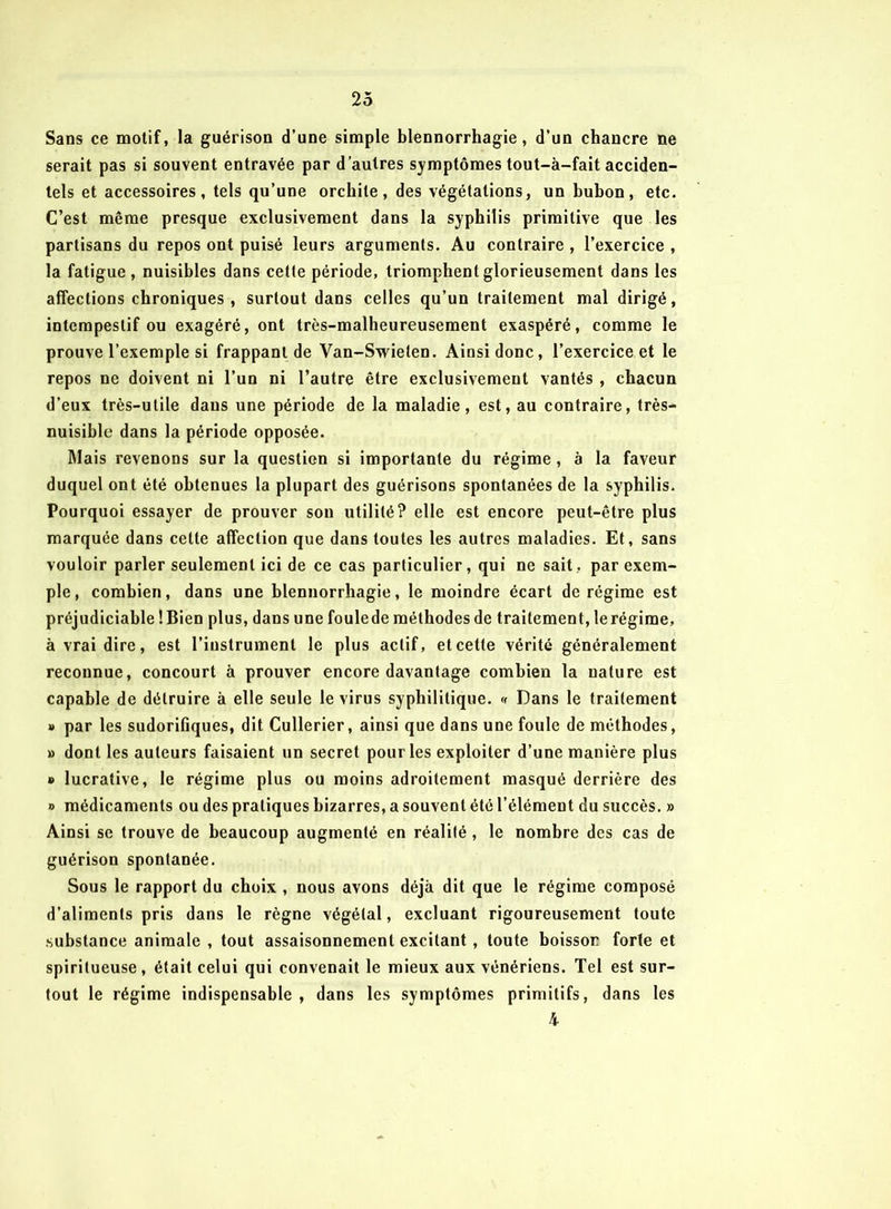 2ô Sans ce motif, la guérison d’une simple blennorrhagie, d’un chancre ne serait pas si souvent entravée par d’autres symptômes tout-à-fait acciden- tels et accessoires, tels qu’une orchite, des végétations, un bubon, etc. C’est même presque exclusivement dans la syphilis primitive que les partisans du repos ont puisé leurs arguments. Au contraire , l’exercice , la fatigue, nuisibles dans cette période, triomphent glorieusement dans les affections chroniques , surtout dans celles qu’un traitement mal dirigé, intempestif ou exagéré, ont très-malheureusement exaspéré, comme le prouve l’exemple si frappant de Van-Swielen. Ainsi donc, l’exercice et le repos ne doivent ni l’un ni l’autre être exclusivement vantés , chacun d’eux très-utile dans une période de la maladie, est, au contraire, très- nuisible dans la période opposée. Mais revenons sur la question si importante du régime , à la faveur duquel ont été obtenues la plupart des guérisons spontanées de la syphilis. Pourquoi essayer de prouver sou utilité? elle est encore peut-être plus marquée dans cette affection que dans toutes les autres maladies. Et, sans vouloir parler seulement ici de ce cas particulier, qui ne sait, par exem- ple, combien, dans une blennorrhagie, le moindre écart de régime est préjudiciable ! Bien plus, dans une foulede méthodes de traitement, le régime, à vrai dire, est l’instrument le plus actif, et cette vérité généralement reconnue, concourt à prouver encore davantage combien la nature est capable de détruire à elle seule le virus syphilitique. « Dans le traitement » par les sudorifiques, dit Cullerier, ainsi que dans une foule de méthodes, » dont les auteurs faisaient un secret pour les exploiter d’une manière plus » lucrative, le régime plus ou moins adroitement masqué derrière des o médicaments ou des pratiques bizarres, a souvent été l’élément du succès. » Ainsi se trouve de beaucoup augmenté en réalité, le nombre des cas de guérison spontanée. Sous le rapport du choix , nous avons déjà dit que le régime composé d’aliments pris dans le règne végétal, excluant rigoureusement toute substance animale , tout assaisonnement excitant, toute boisson forte et spiritueuse, était celui qui convenait le mieux aux vénériens. Tel est sur- tout le régime indispensable, dans les symptômes primitifs, dans les h