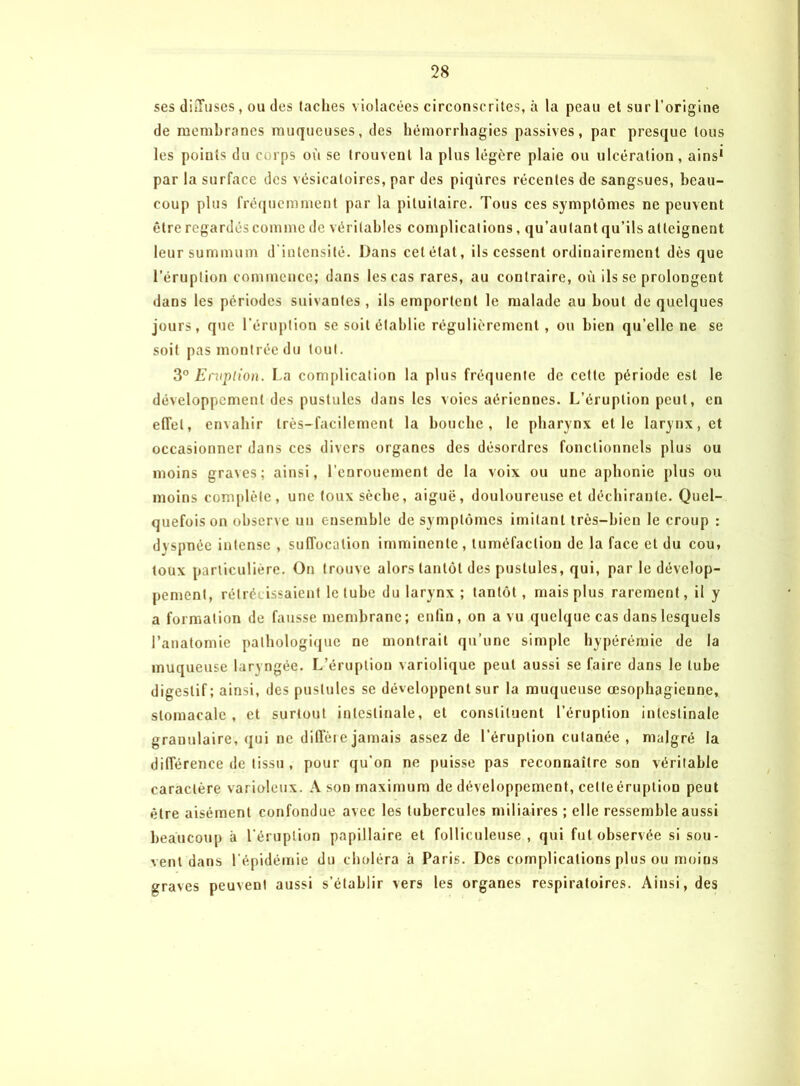 ses diffuses, ou des taches violacées circonscrites, à la peau et sur l’origine de membranes muqueuses, des hémorrhagies passives, par presque tous les points du corps où se trouvent la plus légère plaie ou ulcération, ains1 par la surface des vésicatoires, par des piqûres récentes de sangsues, beau- coup plus fréquemment par la pituitaire. Tous ces symptômes ne peuvent être regardés comme de véritables complications, qu’au tant qu’ils atteignent leur summum d intensité. Dans cet état, ils cessent ordinairement dès que l’éruption commence; dans les cas rares, au contraire, où ils se prolongent dans les périodes suivantes, ils emportent le malade au bout de quelques jours, que l’éruption se soit établie régulièrement, ou bien qu’elle ne se soit pas montrée du tout. 3° Eruption. La complication la plus fréquente de cette période est le développement des pustules dans les voies aériennes. L’éruption peut, en effet, envahir très-facilement la bouche, le pharynx et le larynx, et occasionner dans ces divers organes des désordres fonctionnels plus ou moins graves; ainsi, l’enrouement de la voix ou une aphonie plus ou moins complète, une toux sèche, aiguë, douloureuse et déchirante. Quel- quefois on observe un ensemble de symptômes imitant très-bien le croup : dyspnée intense , suffocation imminente, tuméfaction de la face et du cou, toux particulière. On trouve alors tantôt des pustules, qui, par le dévelop- pement, rétrécissaient le tube du larynx ; tantôt, mais plus rarement, il y a formation de fausse membrane; enfin, on a vu quelque cas dans lesquels l’anatomie pathologique ne montrait qu’une simple hypérémie de la muqueuse laryngée. L’éruption variolique peut aussi se faire dans le tube digestif; ainsi, des pustules se développent sur la muqueuse œsophagienne, stomacale, et surtout intestinale, et constituent l’éruption intestinale granulaire, qui ne diffère jamais assez de l’éruption cutanée , malgré la différence de tissu, pour qu'on ne puisse pas reconnaître son véritable caractère varioleux. A son maximum de développement, cette éruption peut être aisément confondue avec les tubercules miliaires ; elle ressemble aussi beaucoup à l'éruption papillaire et folliculeuse , qui fut observée si sou- vent dans l’épidémie du choléra à Paris. Dc6 complications plus ou moins graves peuvent aussi s’établir vers les organes respiratoires. Ainsi, des