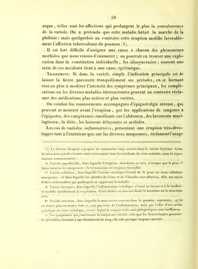 nique , telles sont les affections qui prolongent le plus la convalescence de la variole. On a prétendu que cette maladie hâtait la marche de la phthisie; mais quelquefois au contraire cette éruption modifie favorable- ment l’affection tuberculeuse du poumon (1). Il est fort difficile d’assigner une cause à chacun des phénomènes morbides que nous venons d’énumérer ; on pourrait en trouver une expli- cation dans la constitution individuelle, les idiosyncrasies : souvent une série de ces accidents tient à une cause épidémique. Traitement. Si dans la variole simple l’indication principale est de laisser la ûèvre parcourir tranquillement ses périodes, en se bornant tout au plus à modérer l’intensité des symptômes principaux, les compli- cations ou les diverses maladies intercurrentes peuvent au contraire récla- mer des médications plus actives et plus variées. On combat les vomissements accompagnés d’épigastralgie intense, qui peuvent se montrer avant l’éruption , par les applications de sangsues à l’épigastre, des cataplasmes émollients sur l’abdomen, des lavements muci- lagineux, la diète, les boissons délayantes et acidulés. Les cas de varioles inflammatoires, présentant une éruption très-déve- loppée tant à l’extérieur que sur les diverses muqueuses, réclamentl’usage (l) Le docteur Gregory a proposé de reconnaître cinq variétés dans la variole légitime. Cette division nous paraît résumer assez exactement tous les accidents de celle maladie; nous la repro- duisons sommairement : 1° Variole superficielle, dans laquelle l’éruption, abondante ou rare, n’attaque que la peau el laisse intactes les muqueuses : la terminaison est toujours favorable. 2° Variole cellulaire , dans laquelle l’action variolique s’étend de la peau au tissu cellulaire sous-jacent, et dans laquelle les glandes de l’aine et de l’aisselle sont affectées. Elle est suivie d’abcès défavorables qui prolongent el aggravent la maladie. 3° Variole laryngée, dans laquelle l’inflammation variolique s’étend au larynx et à la trachée» et modifie notablement la respiration. Celle forme est souvent fatale le huitième ou le neuvième jour. 4° Variole nerveuse , dans laquelle la mort arrive souvent dans le premier septénaire , ap”ès un déliré plus ou moins violent, non par suite de l’inflammation, mais par 1 effet d une action spécifique du virus variolique, contre lequel la saignée et les anti-phlogistiques sont inefficaces. .> Les symptômes qui constituent la cinquième variété, tels que les hémorrhagies passives ’ les pétéchies, tienuent à une dissolution du sang; ils sont presque toujours mortels.