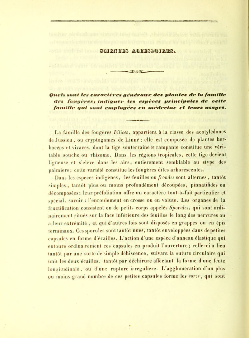 ftuels sont les caractères généraux tien plante» tle la famille tles fougères; imliguer les espères principales tle celle famille gui sont employées en métlecine et leurs usages. La famille des fougères Filices, appartient à la classe des acotylédones de Jussieu, ou cryptogames de Linné; elle est composée de plantes her- bacées et vivaces, dont la tige souterraine et rampante constitue une véri- table souche ou rhizome. Dans les régions tropicales, cette tige devient ligneuse et s’élève dans les airs, entièrement semblable au stype des palmiers ; celle variété constitue les fougères dites arborescentes. Dans les espèces indigènes, les feuilles ou frondes sont alternes , tantôt simples, tantôt plus ou moins profondément découpées, pinnatifides ou décomposées; leur préfoliation offre un caractère lout-â-fail particulier et spécial, savoir : l'enroulement en crosse ou en volute. Les organes de la fructification consistent en de petits corps appelés Sporules, qui sont ordi- nairement situés sur la face inférieure des feuilles le long des nervures ou à leur extrémité , et qui d’autres fois sont disposés en grappes ou en épis terminaux. Ces sporules sont tantôt nues, tantôt enveloppées dans de petites capsules en forme d’écailles. L’action d’une espèce d’anneau élastique qui entoure ordinairement ces capsules en produit l’ouverture; celle-ci a lieu tantôt par une sorte desimpie déhiscence, suivant la suture circulaire qui unit les deux écailles, tantôt par déchirure affectant la forme d’une fente longitudinale, ou d’une rupture irrégulière. L’agglomération d’un plus ou moins grand nombre de ces petites capsules forme les sorcs , qui sont