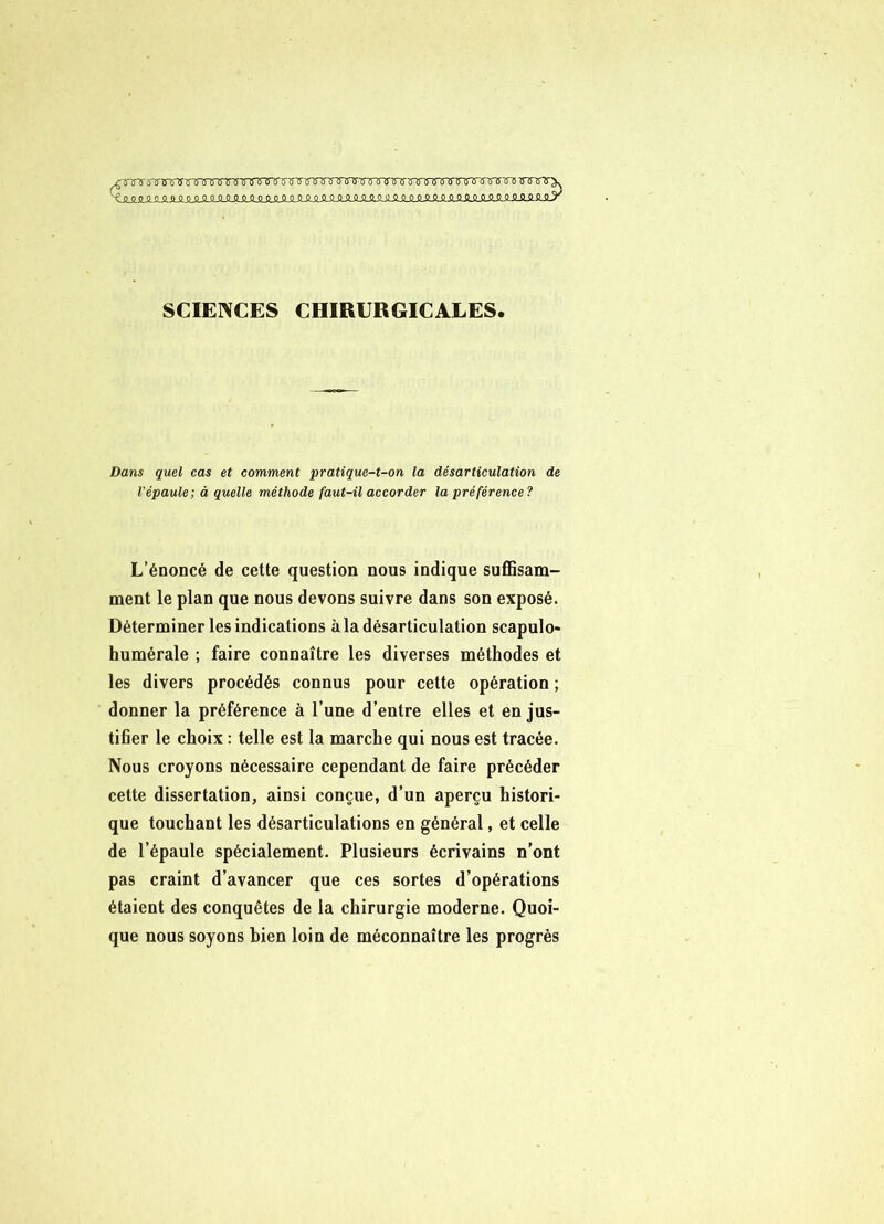 SCIENCES CHIRURGICALES. Dans quel cas et comment pratique-t-on la désarticulation de l’épaule; à quelle méthode faut-il accorder la préférence? L’énoncé de cette question nous indique suffisam- ment le plan que nous devons suivre dans son exposé. Déterminer les indications à la désarticulation scapulo- humérale ; faire connaître les diverses méthodes et les divers procédés connus pour cette opération ; donner la préférence à l’une d’entre elles et en jus- tifier le choix : telle est la marche qui nous est tracée. Nous croyons nécessaire cependant de faire précéder cette dissertation, ainsi conçue, d’un aperçu histori- que touchant les désarticulations en général, et celle de l’épaule spécialement. Plusieurs écrivains n’ont pas craint d’avancer que ces sortes d’opérations étaient des conquêtes de la chirurgie moderne. Quoi- que nous soyons bien loin de méconnaître les progrès
