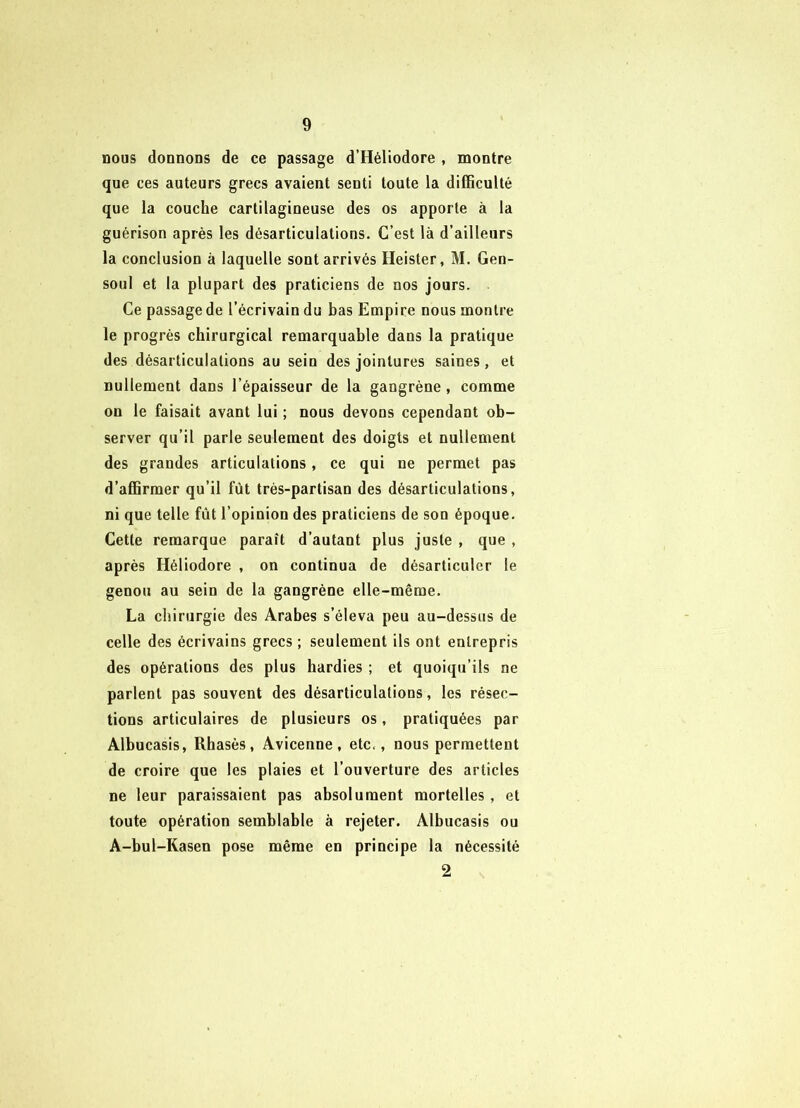 nous donnons de ce passage d’Héliodore , montre que ces auteurs grecs avaient senti toute la difficulté que la couche cartilagineuse des os apporte à la guérison après les désarticulations. C’est là d’ailleurs la conclusion à laquelle sont arrivés Heister, M. Gen- soul et la plupart des praticiens de nos jours. Ce passage de l’écrivain du bas Empire nous montre le progrès chirurgical remarquable dans la pratique des désarticulations au sein des jointures saines, et nullement dans l’épaisseur de la gangrène, comme on le faisait avant lui ; nous devons cependant ob- server qu’il parle seulement des doigts et nullement des grandes articulations, ce qui ne permet pas d’affirmer qu’il fût très-partisan des désarticulations, ni que telle fût l’opinion des praticiens de son époque. Cette remarque paraît d’autant plus juste , que , après Héliodore , on continua de désarticuler le genou au sein de la gangrène elle-même. La chirurgie des Arabes s’éleva peu au-dessus de celle des écrivains grecs ; seulement ils ont entrepris des opérations des plus hardies ; et quoiqu’ils ne parlent pas souvent des désarticulations, les résec- tions articulaires de plusieurs os, pratiquées par Albucasis, Rhasès, Avicenne, etc., nous permettent de croire que les plaies et l’ouverture des articles ne leur paraissaient pas absolument mortelles, et toute opération semblable à rejeter. Albucasis ou A-bul-Rasen pose même en principe la nécessité 2