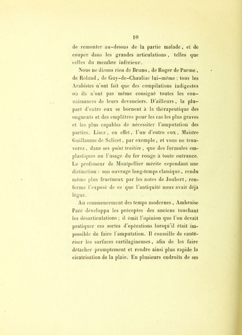 de remonter au-dessus de la partie malade, et de couper dans les grandes articulations, telles que celles du membre inférieur. Nous ne dirons rien de Bruno , de Roger de Parme , de Roland , de Guy-de-Cliauliac lui-même ; tous tes Arabistes n’ont fait que des compilations indigestes où ils n’ont pas même consigné toutes les con- naissances de leurs devanciers. D’ailleurs, la plu- part d’entre eux se bornent à la thérapeutique des onguents et des emplâtres pour les cas les plus graves et les plus capables de nécessiter l’amputation des parties. Lisez, en effet, l’un- d’entre eux, Maistre Guillaume de Salicet, par exemple, et vous ne trou- verez , dans ses quint traities, que des formules era- plastiques ou l’usage du fer rouge à toute outrance. Le professeur de Montpellier mérite cependant une distinction ; son ouvrage long-temps classique , rendu même plus fructueux par les notes de Joubert, ren- ferme l’exposé de ce que l’antiquité nous avait déjà légué. Au commencement des temps modernes , Ambroise Paré développa les préceptes des anciens louchant les désarticulations; il émit l’opinion que l’on devait pratiquer ces sortes d’opérations lorsqu’il était im- possible de faire l’amputation. Il conseille de cauté- riser les surfaces cartilagineuses, afin de les faire détacher promptement et rendre ainsi plus rapide la cicatrisation de la plaie. En plusieurs endroits de ses