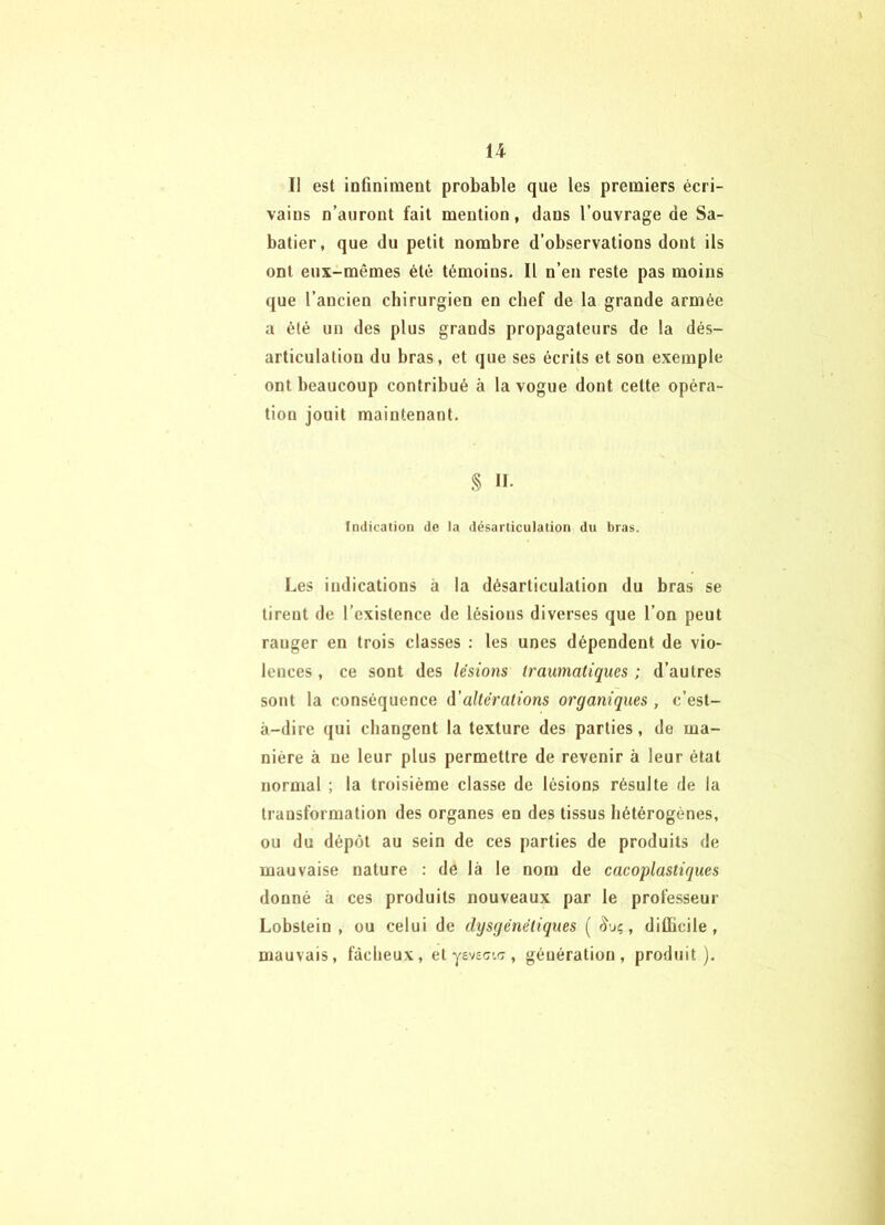 U Il est infiniment probable que les premiers écri- vains n’auront fait mention, dans l’ouvrage de Sa- batier, que du petit nombre d’observations dont ils ont eux-mêmes été témoins. Il n’en reste pas moins que l’ancien chirurgien en chef de la grande armée a été un des plus grands propagateurs de la dés- articulation du bras, et que ses écrits et son exemple ont beaucoup contribué à la vogue dont cette opéra- tion jouit maintenant. .§ Il- Indication de la désarticulation du bras. Les indications à la désarticulation du bras se tirent de l’existence de lésions diverses que l’on peut ranger en trois classes : les unes dépendent de vio- lences , ce sont des lésions (raumaliques ; d’autres sont la conséquence d'altérations organiques , c’est- à-dire qui changent la texture des parties, de ma- nière à ne leur plus permettre de revenir à leur état normal ; la troisième classe de lésions résulte de la transformation des organes en des tissus hétérogènes, ou du dépôt au sein de ces parties de produits de mauvaise nature ; de là le nom de cacoplastiques donné à ces produits nouveaux par le professeur Lobstein , ou celui de dysgénétiques ( , difficile, mauvais, fâcheux, et ysvsc.c?, génération, produit).