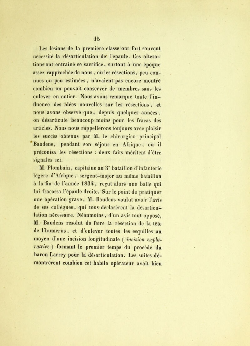 Les lésions de la première classe ont fort souvent nécessité la désarticulation der l’épaule. Ces altéra- tions ont entraîné ce sacriflce, surtout à une époque assez rapprochée de nous, où les résections, peu con- nues ou peu estimées, n’avaient pas encore montré combien on pouvait conserver de membres sans les enlever en entier. Nous avons remarqué toute l’in- fluence des idées nouvelles sur les résections , et nous avons observé que, depuis quelques années, on désarticule beaucoup moins pour les fracas des articles. Nous nous rappellerons toujours avec plaisir les succès obtenus par M. le chirurgien principal Baudens, pendant son séjour en Afrique, oü il préconisa les résections : deux faits méritent d’être signalés ici. M. Plombain, capitaine au 3° bataillon d’infanterie légère d’Afrique , sergent-major au même bataillon à la fin de l’année 1834-, reçut alors une balle qui lui fracassa l’épaule droite. Sur le point de pratiquer une opération grave, M. Baudens voulut avoir l’avis de ses collègues, qui tous déclarèrent la désarticu- lation nécessaire. Néanmoins, d’un avis tout opposé, M. Baudens résolut de faire la résection de la tête de l’bumérus, et d’enlever toutes les esquilles au moyen d’une incision longitudinale ( incision explo- ratrice ) formant le premier temps du procédé du baron Larrey pour la désarticulation. Les suites dé- montrèrent combien cet habile opérateur avait bien