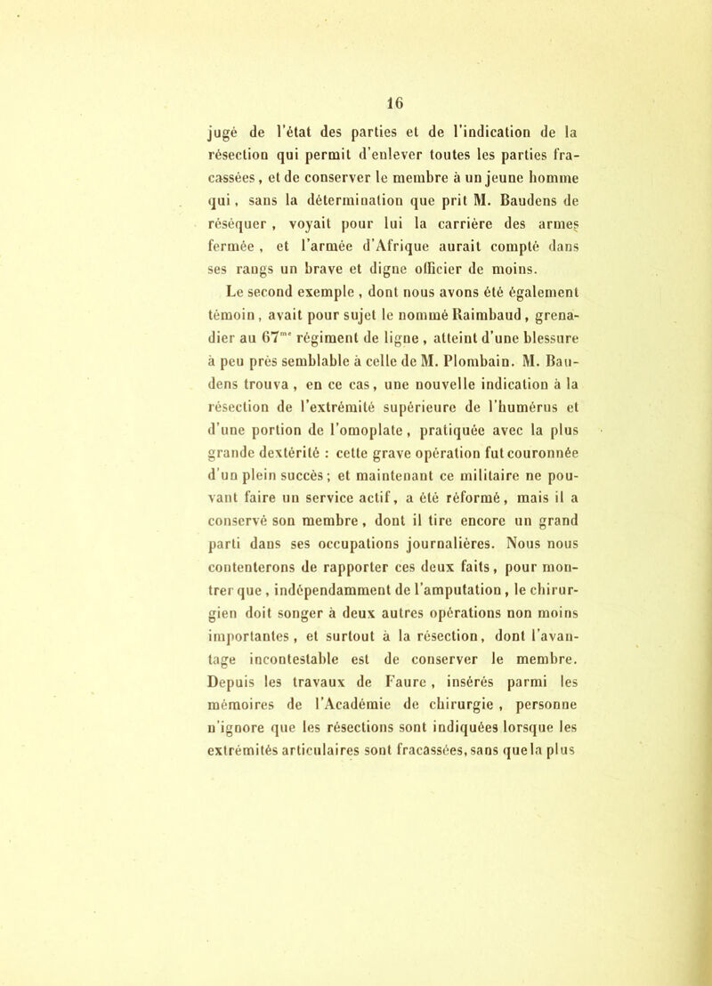 jugé de l’état des parties et de l’iDdication de la résectioD qui permit d’eulever toutes tes parties fra- cassées , et de conserver le membre à un jeune homme qui, sans la détermination que prit M. Baudens de réséquer , voyait pour lui la carrière des armes fermée , et l’armée d’Afrique aurait compté dans ses rangs un brave et digne olficier de moins. Le second exemple , dont nous avons été également témoin, avait pour sujet le nomméRaimbaud, grena- dier au 67 régiment de ligne , atteint d’une blessure à peu prés semblable à celle de M. Plombain. M. Bau- dens trouva , en ce cas, une nouvelle indication à la résection de l’extrémité supérieure de l’humérus et d’une portion de l’omoplate, pratiquée avec la plus grande dextérité : cette grave opération fut couronnée d’un plein succès; et maintenant ce militaire ne pou- vant faire un service actif, a été réformé, mais il a conservé son membre, dont il tire encore un grand parti dans ses occupations journalières. Nous nous contenterons de rapporter ces deux faits, pour mon- trer que , indépendamment de l’amputation, le chirur- gien doit songer à deux autres opérations non moins importantes, et surtout à la résection, dont l’avan- tage incontestable est de conserver le membre. Depuis les travaux de Faure, insérés parmi les mémoires de l’Académie de chirurgie , personne n’ignore que les résections sont indiquées lorsque les extrémités articulaires sont fracassées, sans quela plus