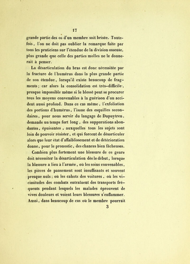grande partie des os d’un membre soit brisée. Toute- fois , l’on ne doit pas oublier la remarque faite par tous les praticiens sur l’étendue de la division osseuse, plus grande que celle des parties molles ne le donne- rait à penser. La désarticulation du bras est donc nécessitée par la fracture de l’humérus dans la plus grande partie de son étendue, lorsqu’il existe beaucoup de frag- ments; car alors la consolidation est trés-difBcile , presque impossible même si le blessé peut se procurer tous les moyens convenables à la guérison d’un acci- dent aussi profond. Dans ce cas même , l’exfoliation des portions d’humérus, l’issue des esquilles secon- daires, pour nous servir du langage deDupuytren, demande un temps fort long , des suppurations abon- dantes, épuisantes , auxquelles tous les sujets sont loin de pouvoir résister, et qui forcent de désarticuler alors que leur état d’affaiblissement et de détérioration donne, pour le pronostic, des chances bien fâcheuses. Combien plus fortement une blessure de ce genre doit nécessiter la désarticulation dès le début, lorsque la blessure a lieu à l’armée, où les soins convenables, les pièces de pansement sont insuffisants et souvent presque nuis ; où les cahots des voitures , où les vi- cissitudes des combats entraînent des transports fré- quents pendant lesquels les malades éprouvent de vives douleurs et voient leurs blessures s’enflammer. Aussi, dans beaucoup de cas où le membre pourrait 3