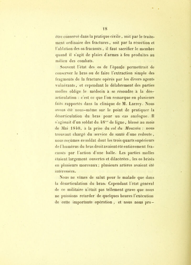 être conservé dans la pratique civile, soit par le traite- ment ordinaire des fractures, soit par la résection et l’ablation des os fracassés, il faut sacriBer le membre (|uand il s’agit de plaies d’armes à feu produites au milieu des combats. Souvent l’état des os de l’épaule permettrait de conserver le bras ou de faire l’extraction simple des fragments de la fracture opérés par les divers agents vulnérants, et cependant le délabrement des parties molles oblige le médecin à se résoudre à la dés- articulation ; c’est ce que l’on remarque en plusieurs faits rapportés dans la clinique de M. Larrey. Nous avons été nous-même sur le point de pratiquer la désarticulation du bras pour un cas analogue. Il s’agissait d’un soldat du 48'” de ligne, blessé au mois de Mai 1840, à la prise du col du Mouzaïa : nous trouvant chargé du service de santé d’une redoute, nous reçûmes ce soldat dont les trois quarts supérieurs de l’humérus du hrasdroitavaientété entièrement fra- cassés par l’action d’une balle. Les parties molles étaient largement ouvertes et dilacérées, les os brisés eu plusieurs morceaux; plusieurs artères avaient été intéressées. Nous ne vîmes de salut pour le malade que dans la désarticulation du bras» Cependant l’état général de ce militaire n’était pas tellement grave que nous ne puissions retarder de quelques heures l’exécution de cette importante opération , et nous nous pro-