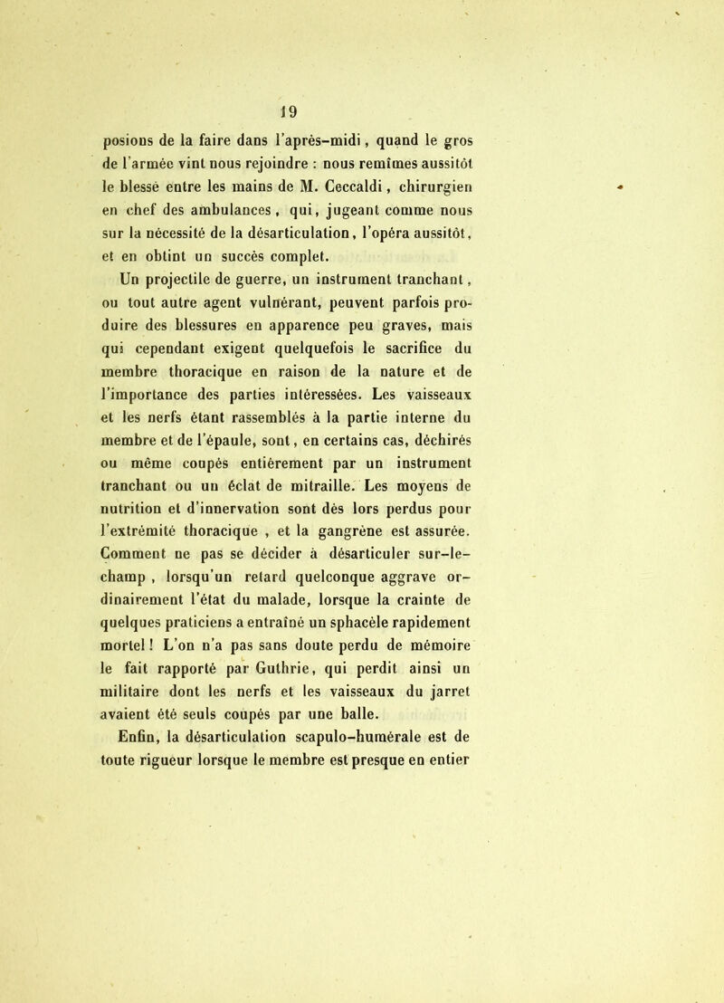 J9 posions de la faire dans l’après-midi, quand le gros de l’armée vint nous rejoindre : nous remîmes aussitôt le blessé entre les mains de M. Ceccaldi, chirurgien en chef des ambulances, qui, jugeant comme nous sur la nécessité de la désarticulation, l’opéra aussitôt, et en obtint un succès complet. Un projectile de guerre, un instrument tranchant, ou tout autre agent vulnérant, peuvent parfois pro- duire des blessures en apparence peu graves, mais qui cependant exigent quelquefois le sacrifice du membre thoracique en raison de la nature et de l’importance des parties intéressées. Les vaisseaux et les nerfs étant rassemblés à la partie interne du membre et de l’épaule, sont, en certains cas, déchirés ou même coupés entièrement par un instrument tranchant ou un éclat de mitraille. Les moyens de nutrition et d’innervation sont dés lors perdus pour l’extrémité thoracique , et la gangrène est assurée. Comment ne pas se décider à désarticuler sur-le- champ , lorsqu’un retard quelconque aggrave or- dinairement l’état du malade, lorsque la crainte de quelques praticiens a entraîné un sphacèle rapidement mortel ! L’on n’a pas sans doute perdu de mémoire le fait rapporté par Guthrie, qui perdit ainsi un militaire dont les nerfs et les vaisseaux du jarret avaient été seuls coupés par une balle. Enfin, la désarticulation scapulo-humérale est de toute rigueur lorsque le membre est presque en entier