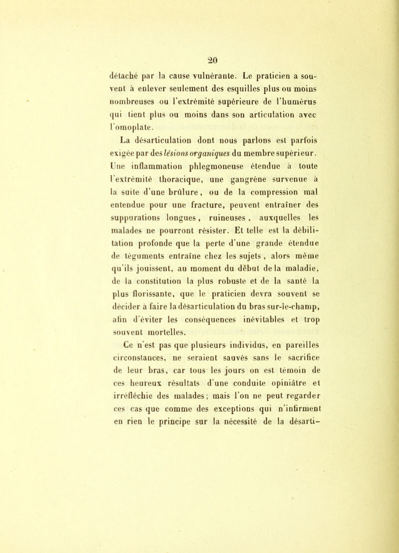 détaché par la cause vulnérante. Le praticien a sou- vent à enlever seulement des esquilles plus ou moins nombreuses ou l’extrémité supérieure de l’humérus qui tient plus ou moins dans son articulation avec l’omoplate. La désarticulation dont nous parlons est parfois exigée par des lésions organiques du membre supérieur. Une inflammation phlegmoneuse étendue à toute l’extrémité thoracique, une gangrène survenue à la suite d’une brûlure, ou de la compression mal entendue pour une fracture, peuvent entraîner des suppurations longues, ruineuses , auxquelles les malades ne pourront résister. Et telle est la débili- tation profonde que la perte d’une grande étendue de téguments entraîne chez les sujets , alors même qu’ils jouissent, au moment du début delà maladie, de la constitution la plus robuste et de la santé la plus florissante, que le praticien devra souvent se décider à faire la désarticulation du bras sur-le-champ, afin d’éviter les conséquences inévitables et trop souvent mortelles. Ce n’est pas que plusieurs individus, en pareilles circonstances, ne seraient sauvés sans le sacrifice de leur bras, car tous les jours on est témoin de ces heureux résultats d’une conduite opiniâtre et irréfléchie des malades; mais l’on ne peut regarder ces cas que comme des exceptions qui n’infirment en rien le principe sur la nécessité de la désarti-