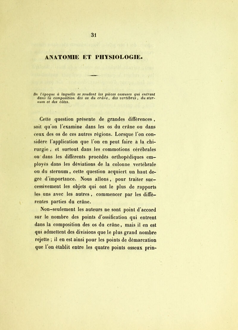 AWATOmE ET PHYSIOLOGIE. De l’époque à laquelle se soudent les pièces osseuses qui entrent dans la composition des os du crâve, des vertèbres, du ster- num et des côtes. Cette question présente de grandes différences , soit qu’on l’examine dans les os du crâne ou dans ceux des os de ces autres régions. Lorsque l’on con- sidère l’application que l’on en peut faire à la chi- rurgie , et surtout dans les commotions cérébrales ou dans les différents procédés orthopédiques em- ployés dans les déviations de la colonne vertébrale ou du sternum, cette question acquiert un haut de- gré d’importance. Nous allons, pour traiter suc- cessivement les objets qui ont le plus de rapports les uns avec les autres , commencer par les diffé- rentes parties du crâne. Non-seulement les auteurs ne sont point d’accord sur le nombre des points d’ossification qui entrent dans la composition des os du crâne, mais il en est qui admettent des divisions que le plus grand nombre rejette ; il en est ainsi pour les points de démarcation que l’on établit entre les quatre points osseux prin-