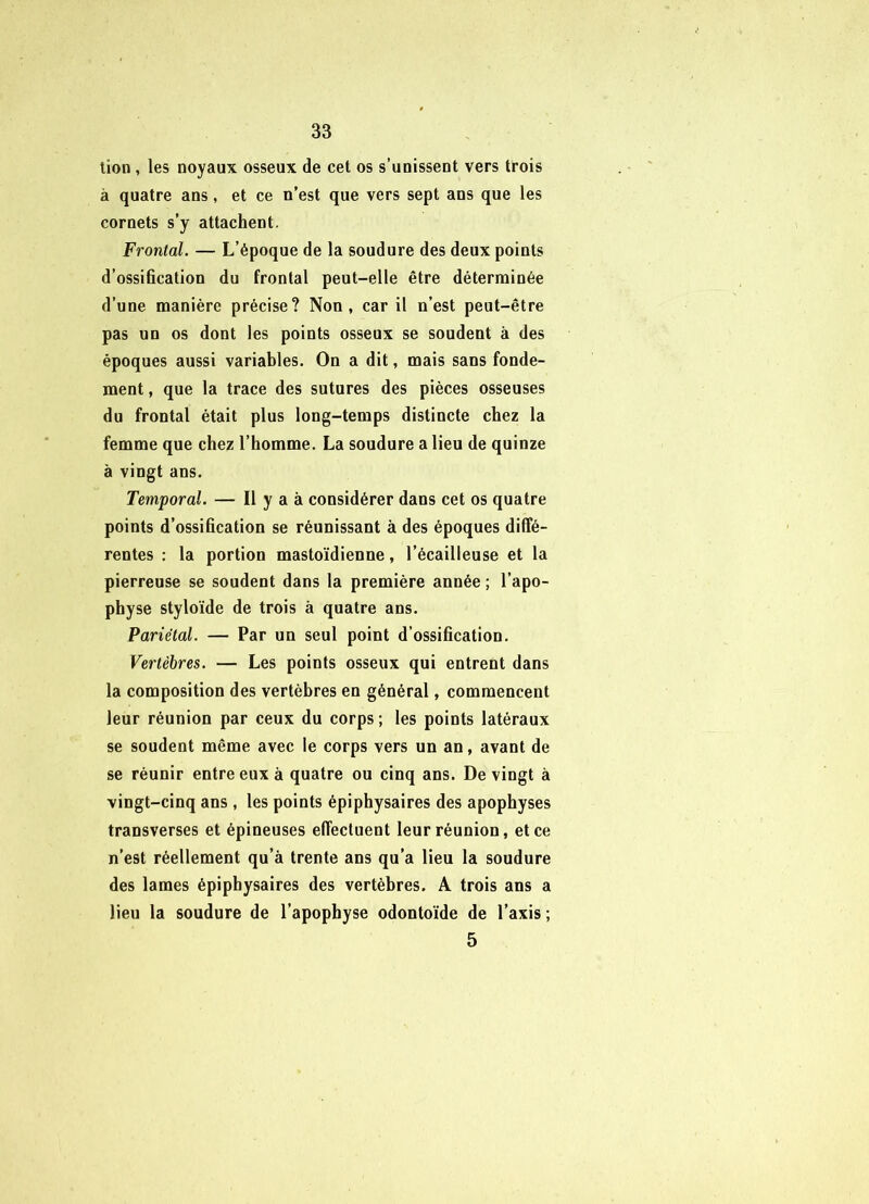 lion, les noyaux osseux de cet os s’unissent vers trois à quatre ans, et ce n’est que vers sept ans que les cornets s’y attachent. Frontal. — L’époque de la soudure des deux points d’ossification du frontal peut-elle être déterminée d’une manière précise? Non, car il n’est peut-être pas un os dont les points osseux se soudent à des époques aussi variables. On a dit, mais sans fonde- ment , que la trace des sutures des pièces osseuses du frontal était plus long-temps distincte chez la femme que chez l’homme. La soudure a lieu de quinze à vingt ans. Temporal. — Il y a à considérer dans cet os quatre points d’ossification se réunissant à des époques diffé- rentes : la portion mastoïdienne, l’écailleuse et la pierreuse se soudent dans la première année ; l’apo- physe styloïde de trois à quatre ans. Pariétal. — Par un seul point d’ossification. Vertèbres. — Les points osseux qui entrent dans la composition des vertèbres en général, commencent leur réunion par ceux du corps; les points latéraux se soudent même avec le corps vers un an, avant de se réunir entre eux à quatre ou cinq ans. De vingt à vingt-cinq ans , les points épiphysaires des apophyses transverses et épineuses effectuent leur réunion, et ce n’est réellement qu’à trente ans qu’a lieu la soudure des lames épiphysaires des vertèbres. A trois ans a lieu la soudure de l’apophyse odontoïde de l’axis ; 5