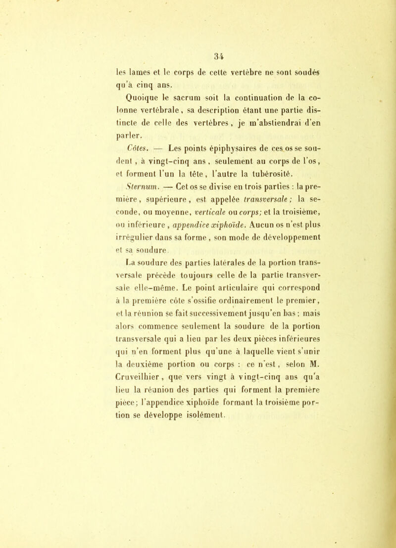 les lames et le corps de cette vertèbre ne sont soudés qu’à cinq ans. Quoique le sacrum soit la continuation de la co- lonne vertébrale, sa description étant une partie dis- tincte de celle des vertèbres, je m’abstiendrai d’en parler. Côtes. — Les points épiphysaires de ces os se sou- dent , à vingt-cinq ans, seulement au corps de l’os, et forment l’un la tête, l’autre la tubérosité. Sternum. — Cet os se divise en trois parties : la pre- mière, supérieure, est appelée transversale; la se- conde, ou moyenne, verticale ou corps; et la troisième, ou inférieure , appendice xipho'ide. Aucun os n’est plus irrégulier dans sa forme , son mode de développement et sa soudure. La soudure des parties latérales de la portion trans- versale précède toujours celle de la partie transver- sale elle-même. Le point articulaire qui correspond à la première côte s’ossifie ordinairement le premier, et la réunion se fait successivement jusqu’en bas ; mais alors commence seulement la soudure de la portion transversale qui a lieu par les deux pièces inférieures (jui n’en forment plus qu’une à laquelle vient s’unir la deuxième portion ou corps : ce n'est, selon M. Cruveilbier, que vers vingt à vingt-cinq ans qu’a lieu la réunion des parties qui forment la première pièce; l’appendice xiphoïde formant la troisième por- tion se développe isolément.