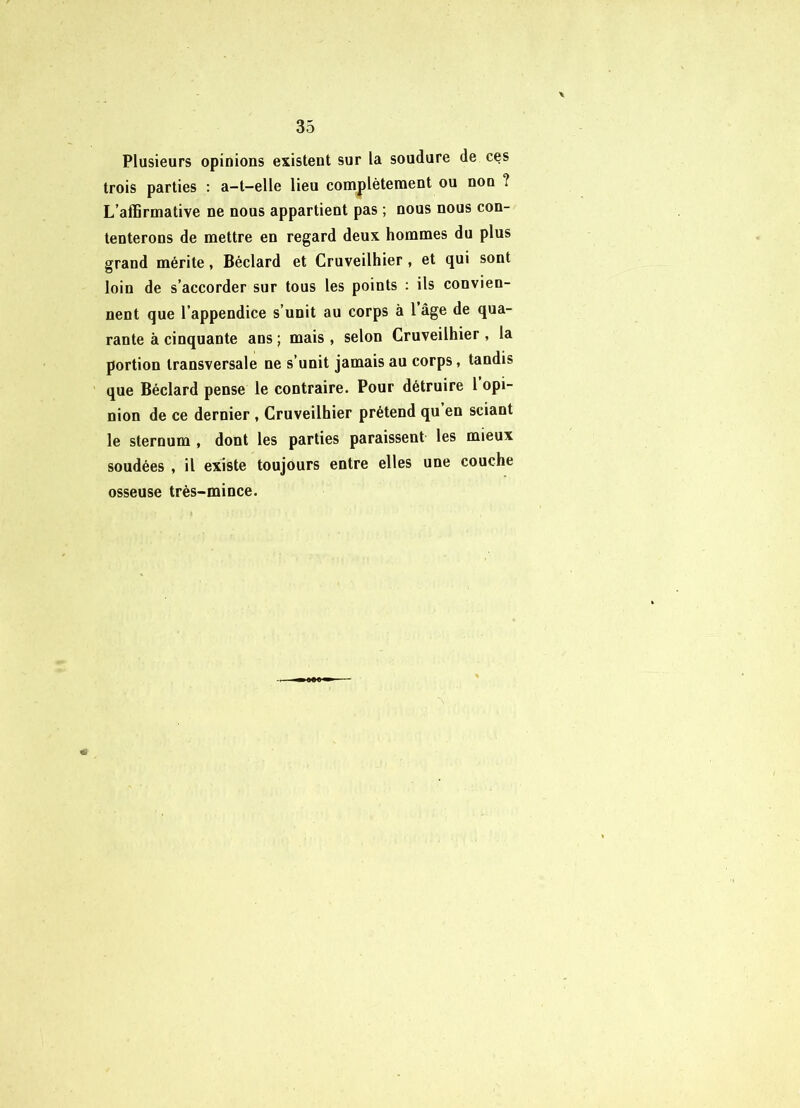 Plusieurs opinions existent sur la soudure de ces trois parties ; a-t—elle lieu complètement ou non ? L’affirmative ne nous appartient pas ; nous nous con- tenterons de mettre en regard deux hommes du plus grand mérite, Béclard et Cruveilhier , et qui sont loin de s’accorder sur tous les points : ils convien- nent que l’appendice s’unit au corps à 1 âge de qua- rante à cinquante ans ; mais , selon Cruveilhier , la portion transversale ne s’unit jamais au corps, tandis que Béclard pense le contraire. Pour détruire 1 opi- nion de ce dernier , Cruveilhier prétend qu en sciant le sternum , dont les parties paraissent les mieux soudées , il existe toujours entre elles une couche osseuse très-mince. «