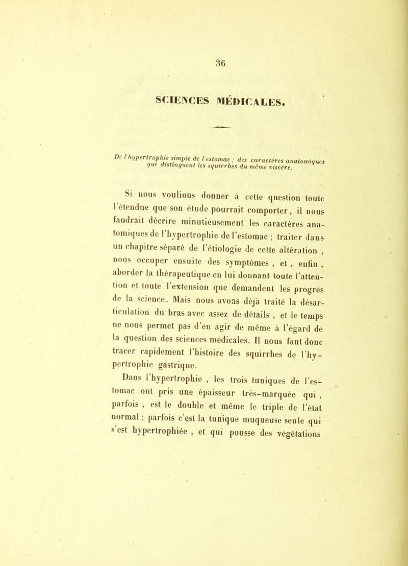 SCIENCES I^IÉDICALES. De l'hypertrophie simple de V qui distinguent les estomac ; des caractères anatomiques squirrhes du même viscère. Si nous voulions donner à celle queslion toute I étendue que son étude pourrait comporter, il nous faudrait décrire minutieusement les caractères ana- tomiques de ! hypertrophie de l’estomac ; traiter dans un chapitre séparé de l’étiologie de cette altération , nous occuper ensuite des symptômes , et , enfin , aborder la thérapeutique en lui donnant toute l’atten- tion et toute l’extension que demandent les progrès de la science. Mais nous avons déjà traité la désar- ticulation du bras avec assez de détails , et le temps ne nous permet pas d’en agir de même à l’égard de la question des sciences médicales. Il nous faut donc tracer rapidement l’histoire des squirrhes de l’hy- pertrophie gastrique. Dans l hypertrophie , les trois tuniques de l’es- tomac ont pris une épaisseur très-marquée qui , parfois , est le double et même le triple de l’état normal ; parfois c est la tunique muqueuse seule qui s est hypertrophiée , et qui pousse des végétations