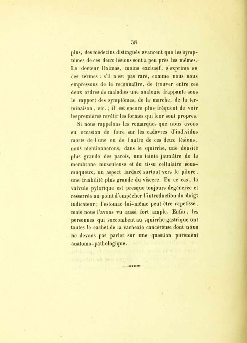 plus, des médecins distingués avancent que les symp- tômes de ces deux lésions sont à peu près les mêmes. Le docteur Dalmas, moins exclusif, s’exprime en ces termes : s’il n’est pas rare, comme nous nous empressons de le reconnaître, de trouver entre ces deux ordres de maladies une analogie frappante sous le rapport des symptômes, de la marche, de la ter- minaison, etc.; il est encore plus fréquent de voir les premières revêtir les formes qui leur sont propres. Si nous rappelons les remarques que nous avons eu occasion de faire sur les cadavres d’individus morts de l’une ou de l’autre de ces deux lésions, nous mentionnerons, dans le squirrhe, une densité plus grande des parois, une teinte jaunâtre de la membrane musculeuse et du tissu cellulaire sous- muqueux, un aspect lardacé surtout vers le pilore, une friabilité plus grande du viscère. En ce cas, la valvule pylorique est presque toujours dégénérée et resserrée au point d’empêcher l’introduction du doigt indicateur ; l’estomac lui-même peut être rapetissé ; mais nous l’avons vu aussi fort ample. Enfin , les personnes qui succombent au squirrhe gastrique ont toutes le cachet de la cachexie cancéreuse dont nous ne devons pas parler sur une question purement anatomo-pathologique.