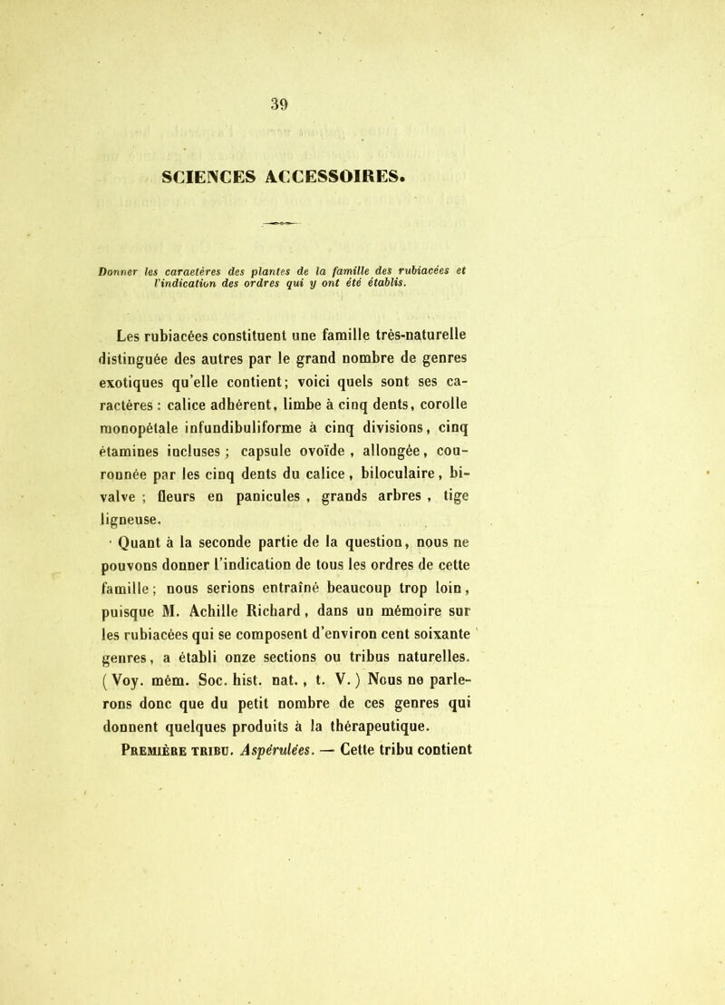 SCIENCES ACCESSOIRES. Donner les caraetères des plantes de la famille des rubiacées et l'indication des ordres qui y ont été établis. Les rubiacées constituent une famille très-naturelle distinguée des autres par le grand nombre de genres exotiques qu’elle contient; voici quels sont ses ca- ractères : calice adhérent, limbe à cinq dents, corolle raonopétale infundibuliforme à cinq divisions, cinq étamines incluses; capsule ovoïde, allongée, cou- ronnée par les cinq dents du calice , biloculaire, bi- valve ; fleurs en panicules , grands arbres , tige ligneuse. • Quant à la seconde partie de la question, nous ne pouvons donner l’indication de tous les ordres de cette famille ; nous serions entraîné beaucoup trop loin, puisque M. Achille Richard, dans un mémoire sur les rubiacées qui se composent d’environ cent soixante ' genres, a établi onze sections ou tribus naturelles. ( Voy. mém. Soc. hist. nat., t. V. ) Nous ne parle- rons donc que du petit nombre de ces genres qui donnent quelques produits à la thérapeutique. Premièbe tribu. Aspérulées. — Cette tribu contient