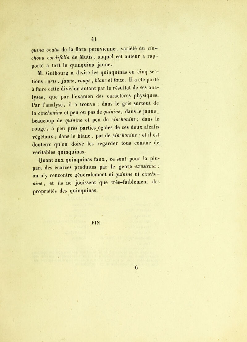 quina ovala de la flore péruvienne, variété du cin- chona cordifolio, de Mulis, auquel cet auteur a rap- porté à tort le quinquina jaune. M. Guibourg a divisé les quinquinas en cinq sec- tions : gris, jaune, rouge, blanc et faux. 11 a été poi té à faire cette division autant par le résultat de ses ana- lyses, que par l’examen des caractères physiques. Par l’analyse, il a trouvé : dans le gris surtout de la cinchonine et peu ou pas de quinine ^ dans le jaune ^ beaucoup de quinine et peu de cinchonine; dans le rouge, à peu près parties^égales de ces deux alcalis végétaux ; dans le blanc, pas de cinchonine ; et il est douteux qu’on doive les regarder tous comme de véritables quinquinas. Quant aux quinquinas faux, ce sont pour la plu- part des écorces produites par le genre exostema ; on n’y rencontre généralement ni quinine ni cincho- nine , et ils ne jouissent que très-faiblement des propriétés des quinquinas. FIN. 6