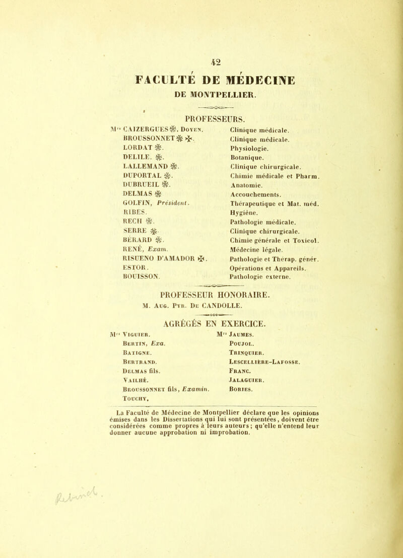 FACtLTÉ DE MEDECINE DE MONTPELLIER. f PROFESSEURS. ■M” CAIZERGUES^. Dove>. HROüSSONNET^>ï<. LORDAT DELIEE. LALLEMAND DUPORTAL Dl'BRÜEIL é. DELMAS ^ GOLFIN, Président. RIRES. REÇU SERRE ^ RÉRARD RENÉ, Exam. RISUENÜ D’AMADÜR *i<. ESTOR. BOÜISSÜN. Clinique médicale. Clinique médicale. Physiologie. Botanique. Clinique chirurgicale. Chimie médicale et Pharm Anatomie. Accouchements. Thérapeutique et Mat. méd, Hygiène. Pathologie médicale. Clinique chirurgicale. Chimie générale et Toxicol, Médecine légale. Pathologie et Thérap. génér. Opérations et Appareils. Pathologie externe. PROFESSEUR HONORAIRE. M. Aüg. Pvii. De CANDOLLE. AGRÉGÉS EN EXERCICE. iM ViGUIER. Bertin, Exa. Batigme. Bertrand. Delmas fils. Vailhé. Bkoijssonnet fils, Examin. Todcht, M Jaemes. POCJOL. Trinqdier. LescelliEre-Lafosse. Franc. .Ialaguier. Bories. La E’aculté de Médecine de Montpellier déclare que les opinions émises dans les Dissertations qui lui sont présentées, doivent être considérées comme propres à leurs auteurs; qu’elle n’entend leur donner aucune approbation ni improbation.