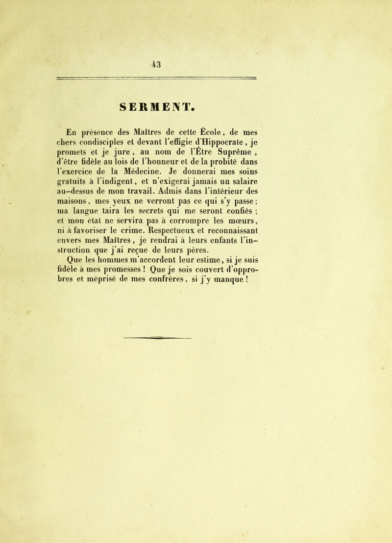 SERMENT. En présence des Maîtres de cette École, de mes chers condisciples et devant l’effigie d’Hippocrate, je promets et je jure , au nom de l’Être Suprême , d’être fidèle au lois de l’honneur et de la probité dans l’exercice de la Médecine. Je donnerai mes soins gratuits à l’indigent, et n’exigerai jamais un salaire au-dessus de mon travail. Admis dans l’intérieur des maisons, mes yeux ne verront pas ce qui s’y passe ; ma langue taira les secrets qui me seront confiés ; et mon état ne servira pas à corrompre les mœurs, ni à favoriser le crime. Respectueux et reconnaissant envers mes Maîtres, je rendrai à leurs enfants l’in- struction que j’ai reçue de leurs pères. Que les hommes m’accordent leur estime, si je suis fidèle à mes promesses ! Que je sois couvert d’oppro- bres et méprisé de mes confrères, si j’y manque !