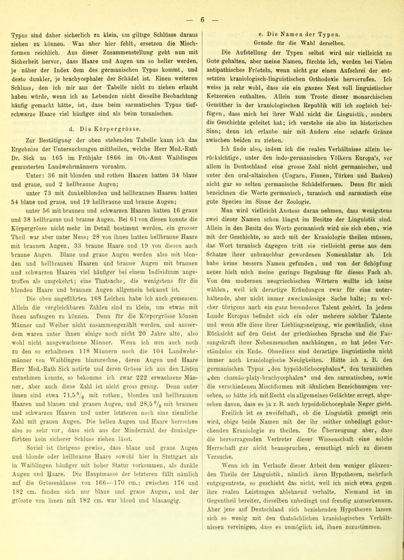 Typus sind daher sicherlich zu klein, um gütige Schlüsse daraus ziehen zu können. Was aber hier fehlt, ersetzen die Misch- formen reichlich. Aus dieser Zusammenstellung geht nun mit Sicherheit hervor, dass Haare und Augen um so heller werden, je näher der Index dem des germanischen Typus kommt, und desto dunkler, je brachycephaler der Schädel ist. Einen weiteren Schluss, den ich mir aus der Tabelle nicht zu ziehen erlaubt haben würde, wenn ich an Lebenden nicht dieselbe Beobachtung häufig gemacht hätte, ist, dass beim sarmatischeu Typus tief- | schwarze Haare viel häufiger sind als beim turanischen. d. Di e Körpergrös se. Zur Bestätigung der oben stehenden Tabelle kann ich das Ergebniss der Untersuchungen mittheilen, welche Herr Med.-Kath Dr. Sick an 165 im Frühjahr 1866 im Ob.-Amt Waiblingen gemusterten Landwehrmännern vornahm. Unter: 36 mit blonden und rothen Haaren hatten 34 blaue und graue, und 2 hellbraune Augen; unter 73 mit dunkelblonden und hellbraunen Haaren hatten 54 blaue und graue, und 19 hellbraune und braune Augen; unter 56 mit braunen und schwarzen Haaren hatten 16 graue und 38 hellbraune und braune Augen. Bei 61 von diesen konnte die [ Körpergrösse nicht mehr im Detail bestimmt werden, ein grosser Theil war aber unter Mess; 28 von ihnen hatten hellbraune Haare mit braunen Augen, 33 braune Haare und 19 von diesen auch | braune Augen. Blaue und graue Augen werden also mit blon- | den und hellbraunen Haaren und braune Augen mit braunen | und schwarzen Haaren viel häufiger bei einem Individuum ange- | troffen als umgekehrt; eine Thatsache, die wenigstens für die , blonden Haare und braunen Augen allgemein bekannt ist. j Die oben angeführten 168 Leichen habe ich auch gemessen. Allein die vergleichbaren Zahlen sind zu klein, um etwas mit ihnen anfangen zu können. Denn für die Körpergrösse können Männer und Weiber nicht zusammengezählt werden, und ausser- ' dem waren unter ihnen einige noch nicht 20 Jahre alte, also ^ wohl nicht ausgewachsene Männer. Wenn ich nun auch noch ' zu den so erhaltenen 118 Männern noch die 104 Landwehr- männer von Waiblingen hinzurechne, deren Augen und Haare Herr Med.-Eath Sick notirte und deren Grösse ich aus den Listen entnehmen konnte, so bekomme ich zwar 222 erwachsene Män- ner, aber auch diese Zahl ist nicht gross genug. Denn unter ihnen sind etwa 71,5® q mit rotheu, blonden und hellbraunen Haaren und blauen und grauen Augen, und 28,5 ®/q mit braunen und schwarzen Haaren und unter letzteren noch eine ziemliche Zahl mit grauen Augen. Die hellen Augen und Haare herrschen also so sehr vor, dass sich aus der Minderzahl der dunkelge- ! färbten kein sicherer Schluss ziehen lässt. | Soviel ist übrigens gewiss, dass blaue und graue Augen und blonde oder hellbraune Haare sowohl hier in Stuttgart als ^ in Waiblingen häufiger mit hoher Statur Vorkommen, als dunkle ; Augen und Haare. Die Hauptmasse der letzteren fällt nämlich auf die Grössenklasse von 166—170 cm.; zwischen 176 und 182 cm. fanden sich nur blaue und graue Augen, und der grösste von ihnen mit 182 cm. war blond und blauäugig. i e. Die Namen der Typen. Gründe für die Wahl derselben. Die Aufstellung der Typen selbst wird mir vielleicht zu Gute gehalten, aber meine Namen, fürchte ich, werden bei Vielen antipathisches Frösteln, wenn nicht gar einen Aufschrei der ent- setzten kraniologisch-linguistischen Orthodoxie hervorrufen. Ich weiss ja sehr wohl, dass sie ein ganzes Nest voll linguistischer Ketzereien enthalten. Allein zum Tröste dieser monarchischen Gemüther in der kraniologischen Eepublik will ich sogleich bei- fügen , dass mich bei ihrer Wahl nicht die Linguistik, sondern die Geschichte geleitet hat; ich verstehe sie also im historischen Sinn; denn ich erlaube mir mit Andern eine scharfe Gränze zwischen beiden zu ziehen. Ich finde also, indem ich die realen Verhältnisse allein be- rücksichtige, unter den indo-germanischen Völkern Europa’s, vor allem in Deutschland eine grosse Zahl nicht germanischer, und unter den ural-altaischen (Ungarn, Finnen, Türken und Basken) nicht gar so selten germanische Schädelformen. Denn für mich bezeichnen die Worte germanisch, turanisch und sarmatisch eine gute Species im Sinne der Zoologie. Man wird vielleicht Anstoss daran nehmen, dass wenigstens zwei dieser Namen schon längst im Besitze der Linguistik sind. Allein in den Besitz des Worts germanisch wird sie sich eben, wie mit der Geschichte, so auch mit der Kraniologie theilen müssen, das Wort turanisch dagegen tritt sie vielleicht gerne aus dem Schatze ihrer unbrauchbar gewordenen Nomenklatur ab. Ich habe keine bessern Namen gefunden, und von der Schöpfung neuer hielt mich meine geringe Begabung für dieses Fach ab. Von den modernen neogriechischen Wörtern wollte ich keine wälilen, weil ich derartige Erfindungen zwar für eine unter- haltende, aber nicht immer zweckmässige Sache halte; zu wel- cher übrigens auch ein ganz besonderes Talent gehört. In jedem Lande Europas befindet sich ein oder mehrere solcher Talente und wenn alle diese ihrer Lieblingsneigung, wie gewöhnlich, ohne Eücksicht auf den Geist der griechischen Sprache und die Fas- sungskraft ihrer Nebenmonschon nachhängen, so hat jedes Ver- ständniss ein Ende. Olinediess sind derartige linguistische nicht immer auch kraniologische Neuigkeiten. Hätte ich z. B. den germanischen Typus „den hypsidolichocephalen“, den turanischen „den chamäo-platy-brachycephalen“ und den sarmatischen, sowie die verschiedenen Miscliformen mit ähnlichen Bezeichnungen ver- sehen, so hätte ich mitEecht ein allgemeines Gelächter erregt, abge- sehen davon, dass es ja z. B. auch hypsidolichocephale Neger giebt. Freilich ist es zweifelhaft, ob die Linguistik geneigt sein wird, obige beide Namen mit der ihr seither unbedingt gehor- chenden Kraniologie zu theilen. Die Überzeugung aber, dass die hervorragenden Vertreter dieser Wissenschaft eine solche Herrschaft gar nicht beanspruchen, ermuthigt mich zu diesem Versuche. Wenn ich im Verlaufe dieser Arbeit dem weniger glänzen- den Theile der Linguistik, nämlich ihren Hypothesen, mehrfach entgegentrete, so geschieht das nicht, weil ich mich etwa gegen ihre realen Leistungen ablehnend verhalte. Niemand ist im Gegentheil bereiter, dieselben unbedingt und freudig anzuerkennen. Aber jene auf Deutschland sich beziehenden Hypothesen lassen sich so wenig mit den thatsächlichen kraniologischen Verhält- nissen vereinigen, dass es unmöglich ist, ihnen zuzustimmen.
