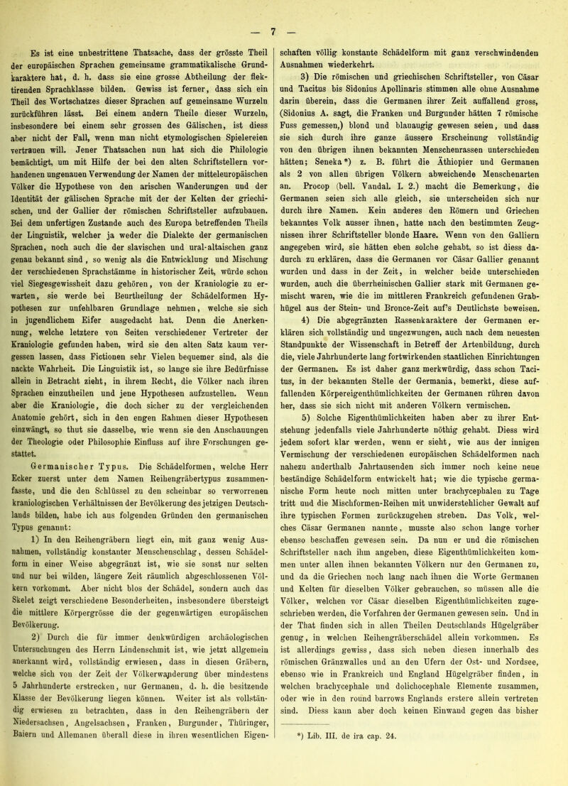 Es ist eine unbestrittene Thatsache, dass der grösste Theil der europäischen Sprachen gemeinsame grammatikalische Grund- karaktere hat, d. h. dass sie eine grosse Abtheilung der flek- tirenden Sprachklasse bilden. Gewiss ist ferner, dass sich ein Theil des Wortschatzes dieser Sprachen auf gemeinsame Wurzeln zurückführen lässt. Bei einem andern Theile dieser Wurzeln, insbesondere bei einem sehr grossen des Gälischen, ist diess aber nicht der Fall, wenn man nicht etymologischen Spielereien vertrauen will. Jener Thatsachen nun hat sich die Philologie bemächtigt, um mit Hilfe der bei den alten Schriftstellern vor- handenen ungenauen Verwendung der Namen der mitteleuropäischen Völker die Hypothese von den arischen Wanderungen und der Identität der gälischen Sprache mit der der Kelten der griechi- schen, und der Gallier der römischen Schriftsteller aufzubauen. Bei dem unfertigen Zustande auch des Europa betreffenden Theils der Linguistik, welcher ja weder die Dialekte der germanischen Sprachen, noch auch die der slavischen und ural-altaischen ganz genau bekannt sind , so wenig als die Entwicklung und Mischung der verschiedenen Sprachstämme in historischer Zeit, würde schon viel Siegesgewissheit dazu gehören, von der Kraniologie zu er- warten, sie werde bei Beurtheilung der Schädelformen Hy- pothesen zur unfehlbaren Grundlage nehmen, welche sie sich in jugendlichem Eifer ausgedacht hat. Denn die Anerken- nung, welche letztere von Seiten verschiedener Vertreter der Kraniologie gefunden haben, wird sie den alten Satz kaum ver- gessen lassen, dass Fictionen sehr Vielen bequemer sind, als die nackte Wahrheit. Die Linguistik ist, so lauge sie ihre Bedürfnisse allein in Betracht zieht, in ihrem Recht, die Völker nach ihren Sprachen einzutheilen und jene Hypothesen aufzustellen. Wenn aber die Kraniologie, die doch sicher zu der vergleichenden Anatomie gehört, sich in den engen Rahmen dieser Hypothesen einzwängt, so thut sie dasselbe, wie wenn sie den Anschauungen der Theologie oder Philosophie Einfluss auf ihre Forschungen ge- stattet. Germanischer Typus. Die Schädelformen, welche Herr Ecker zuerst unter dem Namen Reihengräbertypus zusammen- fasste, und die den Schlüssel zu den scheinbar so verworrenen kraniologischen Verhältnissen der Bevölkerung des jetzigen Deutsch- lands bilden, habe ich aus folgenden Gründen den germanischen Typus genannt; 1) In den Reihengräbern liegt ein, mit ganz wenig Aus- nahmen, vollständig konstanter Menschenschlag, dessen Schädel- form in einer Weise abgegränzt ist, wie sie sonst nur selten und nur bei wilden, längere Zeit räumlich abgeschlossenen Völ- kern vorkommt. Aber nicht blos der Schädel, sondern auch das Skelet zeigt verschiedene Besonderheiten, insbesondere übersteigt die mittlere Körpergrösse die der gegenwärtigen europäischen Bevölkerung. 2) Durch die für immer denkwürdigen archäologischen Untersuchungen des Herrn Lindenschmit ist, wie jetzt allgemein anerkannt wird, vollständig erwiesen, dass in diesen Gräbern, welche sich von der Zeit der Völkerwapderung über mindestens 5 Jahrhunderte erstrecken, nur Germanen, d. h. die besitzende Klasse der Bevölkerung liegen können. Weiter ist als vollstän- dig erwiesen zu betrachten, dass in den Reihengräbern der Niedersachsen, Angelsachsen , Franken, Burgunder, Thüringer, Baiern und Allemanen überall diese in ihren wesentlichen Eigen- schaften völlig konstante Schädelform mit ganz verschwindenden Ausnahmen wiederkehrt. 3) Die römischen und griechischen Schriftsteller, von Cäsar und Tacitus bis Sidonius Apollinaris stimmen alle ohne Ausnahme darin überein, dass die Germanen ihrer Zeit auffallend gross, (Sidonius A. sagt, die Franken und Burgunder hätten 7 römische Fuss gemessen,) blond und blauäugig gewesen seien, und dass sie sich durch ihre ganze äussere Erscheinung vollständig von den übrigen ihnen bekannten Menschenrassen unterschieden hätten; Seneka*) z. B. führt die Äthiopier und Germanen als 2 von allen übrigen Völkern abweichende Menschenarten an. Procop (bell. Vandal. I. 2.) macht die Bemerkung, die Germanen seien sich alle gleich, sie unterscheiden sich nur durch ihre Namen. Kein anderes den Römern und Griechen bekanntes Volk ausser ihnen, hatte nach den bestimmten Zeug- nissen ihrer Schriftsteller blonde Haare. Wenn von den Galliern angegeben wird, sie hätten eben solche gehabt, so ist diess da- durch zu erklären, dass die Germanen vor Cäsar Gallier genannt wurden und dass in der Zeit, in welcher beide unterschieden wurden, auch die überrheinischen Gallier stark mit Germanen ge- mischt waren, wie die im mittleren Frankreich gefundenen Grab- hügel aus der Stein- und Bronce-Zeit auf’s Deutlichste beweisen. 4) Die abgegränzten Rassenkaraktere der Germanen er- klären sich vollständig und ungezwungen, auch nach dem neuesten Standpunkte der Wissenschaft in Betreff der Artenbildung, durch die, viele Jahrhunderte lang fortwirkenden staatlichen Einrichtungen der Germanen. Es ist daher ganz merkwürdig, dass schon Taci- tus, in der bekannten Stelle der Germania, bemerkt, diese auf- fallenden Körpereigenthümlichkeiten der Germanen rühren davon her, dass sie sich nicht mit anderen Völkern vermischen. 5) Solche Eigenthümlichkeiten haben aber zu ihrer Ent- stehung jedenfalls viele Jahrhunderte nöthig gehabt. Diess wird jedem sofort klar werden, wenn er sieht, wie aus der innigen Vermischung der verschiedenen europäischen Schädelformen nach nahezu anderthalb Jahrtausenden sich immer noch keine neue beständige Schädelform entwickelt hat; wie die typische germa- nische Form heute noch mitten unter brachycephalen zu Tage tritt und die Mischformen-Reihen mit unwiderstehlicher Gewalt auf ihre typischen Formen zurückzugehen streben. Das Volk, wel- ches Cäsar Germanen nannte, musste also schon lange vorher ebenso beschaffen gewesen sein. Da nun er und die römischen Schriftsteller nach ihm angeben, diese Eigenthümlichkeiten kom- men unter allen ihnen bekannten Völkern nur den Germanen zu, und da die Griechen noch lang nach ihnen die Worte Germanen und Kelten für dieselben Völker gebrauchen, so müssen alle die Völker, welchen vor Cäsar dieselben Eigenthümlichkeiten zuge- schrieben werden, die Vorfahren der Germanen gewesen sein. Und in der That finden sich in allen Theilen Deutschlands Hügelgräber genug, in welchen Reihengräberschädel allein Vorkommen. Es ist allerdings gewiss, dass sich neben diesen innerhalb des römischen Gränzwalles und an den Ufern der Ost- und Nordsee, ebenso wie in Frankreich und England Hügelgräber finden, in welchen brachycephale und dolichocephale Elemente zusammen, oder wie in den round barrows Englands erstere allein vertreten sind. Diess kann aber doch keinen Einwand gegen das bisher *) Lib. III. de ira cap. 24.