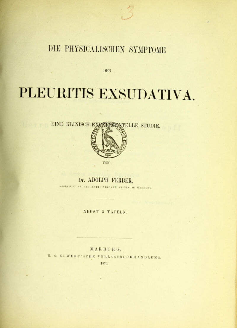 DIE PHYSICALISCHEN SYMPTOME DER PLEURITIS EXSUDATIVA. Dr. ADOLPH FERBER, ASSIS II- NT AN II E K M IC I) I C I N I S C H K N K 1.1 X I K 7.11 MAR BUR«. NEBST 5 TAFELN. MA lt 13U R G. N. ' i. K L W E R T ’ S C H E V E R L A G S B TT (' H H A N \) L U N G. 1876.